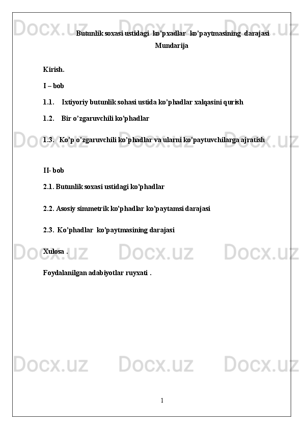  Butunlik soxasi ustidagi  ko’pxadlar  ko’paytmasining  darajasi 
Mundarija
Kirish .  
I – bob 
1.1. Ixtiyoriy butunlik sohasi ustida ko’phadlar xalqasini qurish  
1.2. Bir o’zgaruvchili ko’phadlar 
1.3.   Ko’p o’zgaruvchili ko’phadlar va ularni ko’paytuvchilarga ajratish  
   
II- bob
2.1. Butunlik soxasi ustidagi ko’phadlar 
2.2. Asosiy simmetrik ko’phadlar ko’paytamsi darajasi
2.3.   Ko’phadlar  ko’paytmasining darajasi
Xulosa .  
Foydalanilgan adabiyotlar ruyxati .  
1 