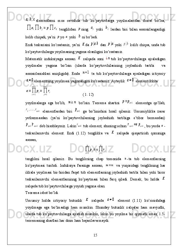 a,b,celementlarni   mos   ravishda   tub   ko’paytuvlarga   yoyilmalaridan   iborat   bo’lsa,	
∏	ai∏	bj=	p∏	ck
tenglikdan  	p ning  	ai yoki  	bi lardan   biri   bilan   assosirlanganligi
kelib chiqadi, ya’ni 	
p yo 	a  yoki 	b ni bo’ladi.
Endi teskarisini ko’rsatamiz, ya’ni  	
K da  	p|ab   dan  	p|a yoki  	p|b   kelib chiqsa, unda tub
ko’paytuvchilarga yoyilmaning yagona ekanligini ko’rsatamiz.
Matematik   induksiyaga   asosan  	
K   xalqada   soni  	¿n tub   ko’paytuvchilarga   ajraladigan
yoyilmalar   yagona   bo’lsin   (ularda   ko’paytuvchilarining   joylashish   tartibi     va
assosirlanishlari   aniqligida).   Enda  	
n+1   ta   tub   ko’paytuvchilarga   ajraladigan   ixtiyoriy	
a≠0
elementning yoyilmasi yagonaligini ko’rsatamiz. Aytaylik 	a≠0  element ikkita	
a=	∏i=1
n+1
pi=	∏j=1
m+1
ri
                                ( 1. 12)
yoyilmalarga   ega   bo’lib,  	
m≥	n   bo’lsin.   Teorema   shartini  	p=pn+1   elementga   qo’llab,	
r1,...,rm+1
  elementlardan   biri  	pn+1   ga   bo’linishini   hosil   qilamiz.   Umumiylikka   zarar
yetkazmasdan   (ya’ni   ko’paytuvchilarning   joylashish   tartibiga   e’tibor   bermasdan)	
pn+1|rm+1
 deb hisoblaymiz. Lekin	rm+1  tub element, shuning uchun 	rm+1=upn+1 , bu yerda 	u -
teskarilanuvchi   element.   Endi   (1.12)   tenglikka   va  	
K   xalqada   qisqartirish   qonuniga
asosan, 	
∏i=1
n	
pi=	u∏j=1
m	
ri
tenglikni   hosil   qilamiz.   Bu   tenglikning   chap   tomonida  	
n -ta   tub   elementlarning
ko’paytmasi   turibdi.   Induksiya   faraziga   asosan,  	
m=n   va   yuqoridagi   tenglikning   har
ikkala   yoyilmasi   bir-biridan   faqat   tub   elementlarning   joylashish   tartibi   bilan   yoki   biror
teskarilanuvchi   elementlarninng   ko’paytmasi   bilan   farq   qiladi.   Demak,   bu   holda  	
K
xalqada tub ko’paytuvchilarga yoyish yagona ekan.
Teorema isbot bo’ldi.
Umumiy   holda   ixtiyoriy   butunlik  	
K   xalqada  	a≠0   element   (1.11)   ko’rinishdagi
yoyilmaga   ega   bo’lmasligi   ham   mumkin.   Shunday   butunlik   xalqalar   ham   mavjudki,
ularda tub  ko’paytuvchilarga ajratish mumkin, lekin bu yoyilma bir qiymatli emas, 1.5-
teoremaning shartlari har doim ham bajarilavermaydi.
15
