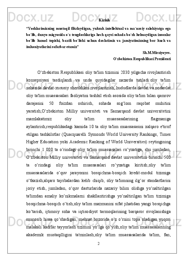 Kirish
“Yoshlarimizning   mustaqil   fikrlaydigan,   yuksak   intellektual   va   ma`naviy   salohiyatga   ega
bo`lib, dunyo miqyosida o`z tengdoshlariga hech qaysi sohada bo`sh kelmaydigan insonlar
bo`lib   kamol   topishi,   baxtli   bo`lishi   uchun   davlatimiz   va   jamiyatimizning   bor   kuch   va
imkoniyatlarini safarbar etamiz”
                                                                                          Sh.M.Mirziyoyev.
                         O`zbekiston Respublikasi Prezidenti
O‘zbekiston Respublikasi oliy ta'lim tizimini 2030 yilgacha rivojlantirish
konsepsiyasi   tasdiqlandi   va   unda   quyidagilar   nazarda   tutiladi:oliy   ta'lim
sohasida davlat-xususiy sheriklikni rivojlantirish, hududlarda davlat va nodavlat
oliy ta'lim muassasalari faoliyatini tashkil etish asosida oliy ta'lim bilan qamrov
darajasini   50   foizdan   oshirish,   sohada   sog‘lom   raqobat   muhitini
yaratish;O‘zbekiston   Milliy   universiteti   va   Samarqand   davlat   universitetini
mamlakatimiz   oliy   ta'lim   muassasalarining   flagmaniga
aylantirish;respublikadagi   kamida   10   ta   oliy   ta'lim   muassasasini   xalqaro   e'tirof
etilgan   tashkilotlar   (Quacquarelli   Symonds   World   University   Rankings,   Times
Higher  Education   yoki  Academic Ranking  of World   Universities)   reytingining
birinchi   1   000   ta   o‘rindagi   oliy   ta'lim   muassasalari   ro‘yxatiga,   shu   jumladan,
O‘zbekiston Milliy universiteti va Samarqand davlat universitetini birinchi 500
ta   o‘rindagi   oliy   ta'lim   muassasalari   ro‘yxatiga   kiritish;oliy   ta'lim
muassasalarida   o‘quv   jarayonini   bosqichma-bosqich   kredit-modul   tizimiga
o‘tkazish;alqaro   tajribalardan   kelib   chiqib,   oliy   ta'limning   ilg‘or   standartlarini
joriy   etish,   jumladan,   o‘quv   dasturlarida   nazariy   bilim   olishga   yo‘naltirilgan
ta'limdan   amaliy   ko‘nikmalarni   shakllantirishga   yo‘naltirilgan   ta'lim   tizimiga
bosqichma-bosqich o‘tish;oliy ta'lim mazmunini sifat jihatidan yangi bosqichga
ko‘tarish,   ijtimoiy   soha   va   iqtisodiyot   tarmoqlarining   barqaror   rivojlanishiga
munosib   hissa   qo‘shadigan,   mehnat   bozorida   o‘z   o‘rnini   topa   oladigan   yuqori
malakali kadrlar tayyorlash tizimini yo‘lga qo‘yish;oliy ta'lim muassasalarining
akademik   mustaqilligini   ta'minlash;oliy   ta'lim   muassasalarida   ta'lim,   fan,
2 