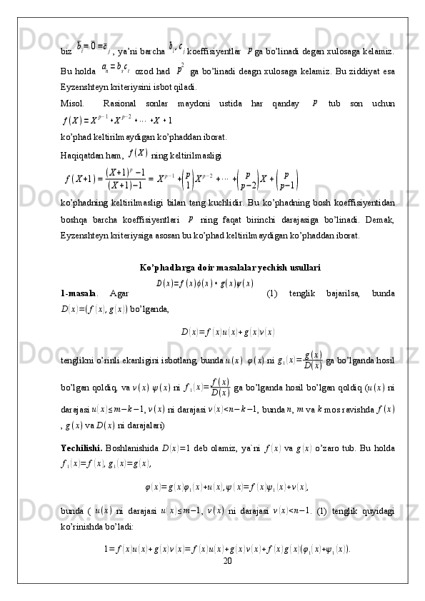 biz  bi=	0=cj , ya’ni barcha  	bi,cj koeffisiyentlar  	p ga bo’linadi degan xulosaga kelamiz.
Bu  holda  	
an=	bsct   ozod  had  	p2   ga  bo’linadi  deagn   xulosaga  kelamiz.   Bu   ziddiyat  esa
Eyzenshteyn kriteriysini isbot qiladi.
Misol.     Rasional   sonlar   maydoni   ustida   har   qanday  	
p   tub   son   uchun	
f(X)=	Xp−1+Xp−2+⋯	+X	+1
ko’phad keltirilmaydigan ko’phaddan iborat.
Haqiqatdan ham, 	
f(X) ning keltirilmasligi 
 	
f(X+1)=	(X+1)p−1	
(X+1)−1	=	Xp−1+(
p
1)Xp−2+⋯	+(	
p
p−2)X	+(	
p
p−1)
ko’phadning   keltirilmasligi   bilan   teng   kuchlidir.   Bu   ko’phadning   bosh   koeffisiyentidan
boshqa   barcha   koeffisiyentlari  	
p   ning   faqat   birinchi   darajasiga   bo’linadi.   Demak,
Eyzenshteyn kriteriysiga asosan bu ko’phad keltirilmaydigan ko’phaddan iborat.
  Ko’phadlarga doir masalalar yechish usullari
1-masala .   Agar    	
D(x)=	f(x)ϕ(x)+g(x)ψ(x)   (1)   tenglik   bajarilsa,   bunda
D	
( x	) = ( f	( x	) , g	( x	) )
 bo’lganda,
D	
( x	) = f	( x	) u	( x	) + g	( x	) v	( x	)
t englikni o’rinli ekanligini isbotlang, bunda  u ( x )
   φ ( x )
 ni 
g1(x)=	g(x)	
D(x)  ga bo’lganda hosil
bo’lgan qoldiq, va  	
v(x)  ψ(x)   ni  	f1(x)=	f(x)	
D(x)   ga bo’lganda hosil bo’lgan qoldiq ( u ( x )
  ni
darajasi  u	
( x	) ≤ m − k − 1
,  v ( x )
 ni darajasi  v	( x	) < n − k − 1
, bunda  n
, 	m  va  k
 mos ravishda  f ( x )
, 	
g(x)  va  D ( x )
 ni darajalari)
Yechilishi.   Boshlanishida   D	
( x	) = 1
  deb   olamiz,   ya`ni   f	( x	)
  va   g	( x	)
  o’zaro   tub.   Bu   holda
f
1	
( x	) = f	( x	) , g
1	( x	) = g	( x	) ,
φ(x)=	g(x)φ1(x)+u(x),ψ(x)=	f(x)ψ1(x)+v(x),
bunda   (   u ( x )
  ni   darajasi  	
u(x)≤m−1 ,   v ( x )
  ni   darajasi   v	( x	) < n − 1
.   (1)   tenglik   quyidagi
ko’rinishda bo’ladi:
1 = f	
( x	) u	( x	) + g	( x	) v	( x	) = f	( x	) u	( x	) + g	( x	) v	( x	) + f	( x	) g	( x	) ( φ
1	( x	) + ψ
1	( x	) ) .
20