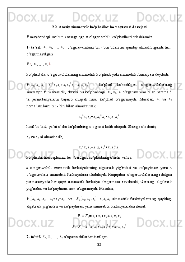 2.2. Asosiy simmetrik ko’phadlar ko’paytamsi darajasiР
 maydondagi  muhim xossaga ega  	n  o’zgaruvchili ko’phadlarni tekshiramiz.
1- ta’rif .    x
1 , 	
x2 , …,  x
n     o’zgaruvchilarni bir - biri bilan har qanday almashtirganda ham
o’zgarmaydigan 	
F¿
,  x
2 , …,  x
n ¿
ko’phad shu o’zgaruvchilarning  simmetrik ko’phadi yoki simmetrik funksiyasi deyiladi.
F(x1,x2,x3)=	x12x2x3+x1x22x3+x1x2x32
    ko’phad   ko’rsatilgan   o’zgaruvchilarning
simmetpri funksiyasidir, chunki bu ko’phaddagi   	
x1,x2,x3   o’zgaruvchilar bilan hamma 6
ta   permutasiyalarni   bajarib   chiqsak   ham,   ko’phad   o’zgarmaydi.   Masalan ,   x
1   va  	
x2
noma’lumlarni   bir  -  biri   bilan   almashtirsak ,
x
2 2
x
1 x
3 + x
2 x
1 2
x
3 + x
2 x
1 x
3 2
h osil bo’ladi, ya’ni o’sha ko’phadning o’zginasi kelib chiqadi. Shunga o’xshash, 	
x2
 va 	x3  ni almashtirib, 	
x12x3x2+x1x3x22+x1x32x2
ko’phadni hosil qilamiz; bu - berilgan ko’phadning o’zidir va h.k.	
n
  o’zgaruvchili   simmetrik   funksiyalarning   algebraik   yig’indisi   va   ko’paytmasi   yana  	n
o’zgaruvchili   simmetrik funksiyalarni ifodalaydi. Haqiqatan, o’zgaruvchilarning istalgan
permutasiyada  har  qaysi   simmetrik  funksiya  o’zgarmasa,  ravshanki,  ularning    algebraik
yig’indisi va ko’paytmasi ham o’zgarmaydi. Masalan,
F
1	
( x
1 , x
2 , x
3	) = x
1 + x
2 + x
3     va     F
2	( x
1 , x
2 , x
3	) = x
1 x
2 x
3   simmetrik   funksiyalarning   quyidagi
algebraik yig’indisi va ko’paytmasi yana simmetrik funksiyalardan iborat: 
F
1 ± F
2 = x
1 + x
2 + x
3 ± x
1 x
2 x
3	
F1∙F2=	x12x2x3+x1x22x3+x1x2x32
2- ta’rif.    x
1 , 	
x2 , …,  x
n  o’zgaruvchilardan tuzilgan 
32 