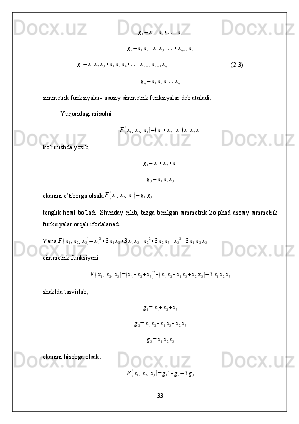 g1=	x1+x2+…	+xn	
g2=	x1x2+x1x3+…	+xn−2xn	
g3=	x1x2x3+x1x2x4+…	+xn−2xn−1xn                                       ( 2. 3)
g
n = x
1 x
2 x
3 … x
n
simmetrik funksiyalar- asosiy simmetrik funksiyalar   deb ataladi.
Yuqoridagi misolni 	
F(x1,x2,x3)=(x1+x2+x3)x1x2x3
k o’rinishda yozib,
g
1 = x
1 + x
2 + x
3	
g3=	x1x2x3
ek anini e’tiborga olsak: F	
( x
1 , x
2 , x
3	) = g
1 g
3
te nglik hosil bo’ladi. Shunday qilib, bizga berilgan simmetrik ko’phad asosiy   simmetrik
funksiyalar orqali ifodalanadi.
Yana,	
F(x1,x2,x3)=	x12+3x1x2+3x1x3+x22+3x2x3+x32−3x1x2x3
c immetrik funksiyani 
F	
( x
1 , x
2 , x
3	) =	( x
1 + x
2 + x
3	) 2
+	( x
1 x
2 + x
1 x
3 + x
2 x
3	) − 3 x
1 x
2 x
3
sh aklda tasvirlab,
g
1 = x
1 + x
2 + x
3	
g2=	x1x2+x1x3+x2x3
g
3 = x
1 x
2 x
3
e kanini hisobga olsak:
F	
( x
1 , x
2 , x
3	) = g
1 2
+ g
2 − 3 g
3
33 