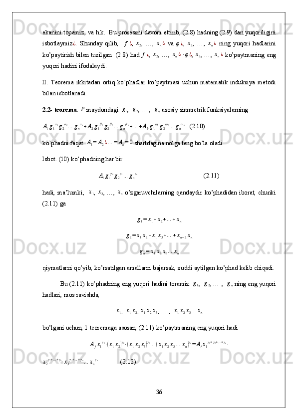 ekanini topamiz, va h.k.  Bu prosessni davom ettirib, ( 2. 8) hadning ( 2. 9) dan yuqoriligini
isbotlaymiz ¿
.   Shunday   qilib,    f¿ ,  	x2 ,   …,  	xn¿   va  	φ¿ ,  	x2 ,   …,  	xn¿   ning   yuqori   hadlarini
ko’paytirish bilan tuzilgan   ( 2. 8) had  	
f¿ ,  	x2 , …,  	xn¿  ∙φ¿ ,  	x2 , …,  	xn¿   ko’paytmaning eng
yuqori hadini ifodalaydi. 
II.   Teorema   ikkitadan   ortiq   ko’phadlar   ko’paytmasi   uchun   matematik   induksiya   metodi
bilan isbotlanadi.
2 .2-  teorema . 	
Р  maydondagi  	g1 ,  	g2 , … ,  	gn  asosiy simmetrik funksiyalarning 	
A1g1α1g2α2…	gnαn+A2g1β1g2β2…	gnβn+…	+Akg1ω1g2ω2…	gnωn
   ( 2. 10)
k o’phadni faqat  	
A1=	A2¿…	=	Ak=	0  shartdagina nolga teng bo’la oladi.
Isbot. (10) ko’phadning har bir 	
Aig1γ1g2γ2…	gnγn
                                         ( 2. 11)
h adi, ma’lumki,   	
x1 ,  	x2 , …,  	xn   o’zgaruvchilarning qandaydir ko’phadidan iborat, chunki
( 2. 11) ga	
g1=	x1+x2+…	+xn	
g2=	x1x2+x1x3+…	+xn−2xn	
gn=	x1x2x3…	xn
qiymatlarni qo’yib, ko’rsatilgan amallarni bajarsak, xuddi aytilgan ko’phad kelib chiqadi.
Bu ( 2. 11) ko’phadning eng yuqori hadini toramiz: 	
g1 ,   g
2 , … ,   g
n  ning eng yuqori
hadlari, mos ravishda,
x
1 ,   x
1 x
2 ,  x
1 x
2 x
3 , … ,   x
1 x
2 x
3 … x
n
b o’lgani uchun, 1 teoremaga asosan, ( 2. 11) ko’paytmaning eng yuqori hadi
A
j x
1 γ
1
∙	
( x
1 x
2	) γ
2
∙	( x
1 x
2 x
3	) γ
3
…	( x
1 x
2 x
3 … x
n	) γ
n
= A
i x
1 γ
1 + γ
2 + … + γ
n
∙	
x2γ2+…+γn∙x3γ3+…+γn…	xnγn
              ( 2. 12)
36 