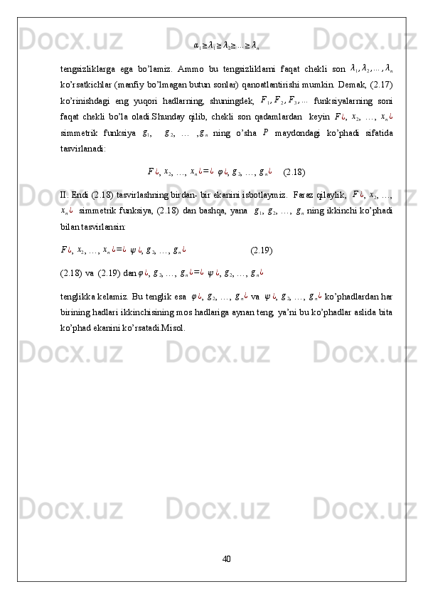α1≥λ1≥λ2≥…	≥λntengsizliklarga   ega   bo’lamiz.   Ammo   bu   tengsizliklarni   faqat   chekli   son   λ
1 , λ
2 , … , λ
n
ko’rsatkichlar (manfiy bo’lmagan butun sonlar) qanoatlantirishi mumkin. Demak, ( 2. 17)
ko’rinishdagi   eng   yuqori   hadlarning,   shuningdek,   F
1 , F
2 , F
3 , …
  funksiyalarning   soni
faqat   chekli   bo’la   oladi.Shunday   qilib,   chekli   son   qadamlardan     keyin   F ¿
,  	
x2 ,   …,   x
n ¿
simmetrik   funksiya   g
1 ,     g
2 ,   …   , g
n   ning   o’sha   Р
  maydondagi   ko’phadi   sifatida
tasvirlanadi:	
F¿
,  x
2 , …,  x
n ¿ = ¿
  	φ¿ ,  g
2 , …,  g
n ¿
     (2.18)
II. Endi ( 2. 18) tasvirlashning birdan- bir ekanini isbotlaymiz.  Faraz qilaylik,   F ¿
, 	
x2 , …,	
xn¿
   simmetrik funksiya, ( 2. 18) dan bashqa, yana   	g1 ,  	g2 , …,  	gn   ning ikkinchi ko’phadi
bilan tasvirlansin:	
F¿
, 	x2 , …, 	xn¿=¿   	ψ¿ , 	g2 , …, 	gn¿                             ( 2. 19)
( 2. 18) va  ( 2. 19) dan 	
φ¿ , 	g2 , …, 	gn¿=¿   	ψ¿ , 	g2 , …, 	gn¿
tenglikka kelamiz. Bu tenglik esa   	
φ¿ ,  	g2 , …,  	gn¿   va   	ψ¿ ,  	g2 , …,  	gn¿   ko’phadlardan har
birining hadlari ikkinchisining mos hadlariga aynan teng, ya’ni bu ko’phadlar aslida bita
ko’phad ekanini ko’rsatadi.Misol. 
    
40 