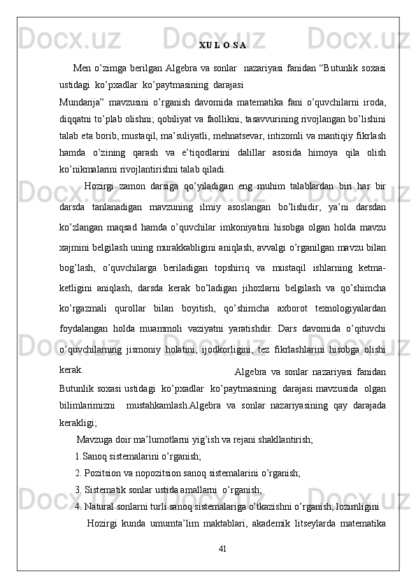 X U L O S A
        Men o’zimga berilgan Algebra va sonlar    nazariyasi  fanidan  “Butunlik soxasi
ustidagi  ko’pxadlar  ko’paytmasining  darajasi 
Mundarija”   mavzusini   o’rganish   davomida   matematika   fani   o’quvchilarni   iroda,
diqqatni to’plab olishni; qobiliyat va faollikni, tasavvurining rivojlangan bo’lishini
talab eta borib, mustaqil, ma’suliyatli, mehnatsevar, intizomli va mantiqiy fikrlash
hamda   o’zining   qarash   va   e’tiqodlarini   dalillar   asosida   himoya   qila   olish
ko’nikmalarini rivojlantirishni talab qiladi. 
Hozirgi   zamon   darsiga   qo’yiladigan   eng   muhim   talablardan   biri   har   bir
darsda   tanlanadigan   mavzuning   ilmiy   asoslangan   bo’lishidir,   ya’ni   darsdan
ko’zlangan   maqsad   hamda   o’quvchilar   imkoniyatini   hisobga   olgan   holda   mavzu
xajmini belgilash uning murakkabligini aniqlash, avvalgi o’rganilgan mavzu bilan
bog’lash,   o’quvchilarga   beriladigan   topshiriq   va   mustaqil   ishlarning   ketma-
ketligini   aniqlash,   darsda   kerak   bo’ladigan   jihozlarni   belgilash   va   qo’shimcha
ko’rgazmali   qurollar   bilan   boyitish,   qo’shimcha   axborot   texnologiyalardan
foydalangan   holda   muammoli   vaziyatni   yaratishdir.   Dars   davomida   o’qituvchi
o’quvchilarning   jismoniy   holatini,   ijodkorligini,   tez   fikrlashlarini   hisobga   olishi
kerak. 
                        Algebra   va   sonlar   nazariyasi   fanidan
Butunlik soxasi  ustidagi   ko’pxadlar   ko’paytmasining   darajasi mavzusida   olgan
bilimlarimizni     mustahkamlash.Algebra   va   sonlar   nazariyasining   qay   darajada
kerakligi;
        Mavzuga doir ma’lumotlarni yig’ish va rejani shakllantirish;
 1.Sanoq sistemalarini o’rganish;
 2.  Pozitsion va nopozitsion sanoq sistemalarini  o’rganish;
 3. Sistematik sonlar ustida amallarni  o’rganish;
 4. Natural sonlarni turli sanoq sistemalariga o’tkazishni o’rganish; lozimligini   
Hоzirgi   kunda   umumta’lim   maktablari,   akademik   litseylarda   matematika
41 