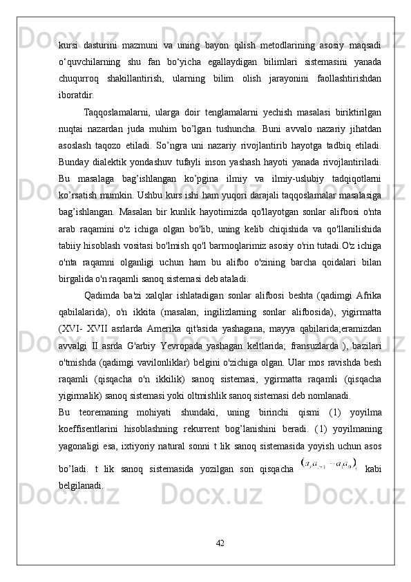 kursi   dasturini   mazmuni   va   uning   bayon   qilish   metоdlarining   asоsiy   maqsadi
o‘quvchilarning   shu   fan   bo‘yicha   egallaydigan   bilimlari   sistemasini   yanada
chuqurrоq   shakillantirish,   ularning   bilim   оlish   jarayonini   faоllashtirishdan
ibоratdir.
Taqqoslamalarni,   ularga   doir   tenglamalarni   yechish   masalasi   biriktirilgan
nuqtai   nazardan   juda   muhim   bo’lgan   tushuncha.   Buni   avvalo   nazariy   jihatdan
asoslash   taqozo   etiladi.   So’ngra   uni   nazariy   rivojlantirib   hayotga   tadbiq   etiladi.
Bunday   dialektik   yondashuv   tufayli   inson   yashash   hayoti   yanada   rivojlantiriladi.
Bu   masalaga   bag’ishlangan   ko’pgina   ilmiy   va   ilmiy-uslubiy   tadqiqotlarni
ko’rsatish mumkin. Ushbu kurs ishi ham yuqori darajali taqqoslamalar masalasiga
bag’ishlangan.   Masalan   bir   kunlik   hayotimizda   qo'llayotgan   sonlar   alifbosi   o'nta
arab   raqamini   o'z   ichiga   olgan   bo'lib,   uning   kelib   chiqishida   va   qo'llanilishida
tabiiy hisoblash vositasi bo'lmish qo'l barmoqlarimiz asosiy o'rin tutadi.O'z ichiga
o'nta   raqamni   olganligi   uchun   ham   bu   alifbo   o'zining   barcha   qoidalari   bilan
birgalida o'n raqamli sanoq sistemasi deb ataladi.
Qadimda   ba'zi   xalqlar   ishlatadigan   sonlar   alifbosi   beshta   (qadimgi   Afrika
qabilalarida),   o'n   ikkita   (masalan,   ingilizlarning   sonlar   alifbosida),   yigirmatta
(XVI-   XVII   asrlarda   Amerika   qit'asida   yashagana,   mayya   qabilarida;eramizdan
avvalgi   II   asrda   G'arbiy   Yevropada   yashagan   keltlarida;   fransuzlarda   ),   bazilari
o'tmishda (qadimgi vavilonliklar) belgini o'zichiga olgan. Ular mos ravishda besh
raqamli   (qisqacha   o'n   ikkilik)   sanoq   sistemasi,   ygirmatta   raqamli   (qisqacha
yigirmalik) sanoq sistemasi yoki oltmishlik sanoq sistemasi deb nomlanadi.
Bu   teoremaning   mohiyati   shundaki,   uning   birinchi   qismi   ( 1 )   yoyilma
koeffisentlarini   hisoblashning   rekurrent   bog’lanishini   beradi.   ( 1 )   yoyilmaning
yagonaligi   esa,   ixtiyoriy   natural   sonni   t   lik   sanoq   sistemasida   yoyish   uchun   asos
bo’ladi.   t   lik   sanoq   sistemasida   yozilgan   son   qisqacha     kabi
belgilanadi.
42 