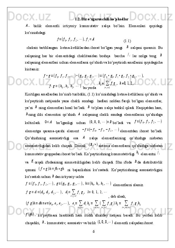 1.2. Bir o’zgaruvchili ko’phadlarA
-   birlik   elementli   ixtiyoriy   kommutativ   xalqa   bo’lsin.   Elemenlari   quyidagi
ko’rinishdagi	
f=(f0,f1,f2,⋯	),fi∈A
                              (1.1)
  cheksiz   tartiblangan     ketma-ketliklardan   iborat   bo’lgan   yangi    	
B   xalqani   quramiz.   Bu
xalqaning   har   bir   elementidagi   cheklitasidan   boshqa     barcha  
fi   lar   nolga   teng.  	B
xalqaning elementlari uchun elementlarni qo’shish va ko’paytirish amallarini quyidagicha
kiritamiz:	
f+g=(f0,f1,f2,⋯	)+(g0,g1,g2,⋯	)=(f0+g0,f1+g1,f2+g2,⋯	),	
f⋅g=	(h0,h1,h2,⋯	)
 bu yerda  	hk=	∑
i+j=k
figj,k=0,1,2,.....
Kiritilgan amallardan ko’rinib turibdiki, (1.1) ko’rinishdagi ketma-ketliklarni qo’shish va
ko’paytirish   natijasida   yana   chekli   sondagi     hadlari   noldan   farqli   bo’lgan   elementlar,
ya’ni  	
B   ning elementlari hosil bo’ladi.  	B   to’plam xalqa tashkil qiladi. Haqiqatdan ham,	
B
ning   ikki   elementini   qo’shish  	A   xalqaning   chekli   sondagi   elementlarini   qo’shishga
keltiriladi.  	
0∈A   bo’lganligi   uchun  	(0,0,0,⋯	)∈B bo’ladi   va  	f=(f0,f1,f2,⋯	)
elementga   qarama-qarshi   element  	
−	f=(−	f0,−	f1,−	f2,⋯	) elementdan   iborat   bo’ladi.
Qo’shishning   assosiativligi   esa  	
A   xalqa   elementlarining   qo’shishga   nisbatan
assosiativligidan   kelib   chiqadi.   Demak,  	
(B,+) sistema   elementlarni   qo’shishga   nisbatan
kommutativ gruppadan iborat bo’ladi. Ko’paytirishning kommutativligi 	
hk elementni 	fi
va  	
gi orqali   ifodasining   simmetrikligidan   kelib   chiqadi.   Shu   ifoda  	B da   distributivlik
qonuni  	
(f+g)h=	fh	+gh   ni   bajarilishini   ko’rsatadi.   Ko’paytirishning   assosiativligini
ko’rsatish uchun 	
B dan ixtiyoriy uchta	
f=(f0,f1,f2,⋯	),g=(g0,g1,g2,⋯	),h=(h0,h1,h2,⋯	)
 elementlarni olamiz. 	
fg=	d=(d0,d1,d2,⋯	),	dl=	∑
i+j=l
figj,	l=	0,1,2,⋯
, deb olsak,	
(fg)h=	dh	=e=(e0,e1,e2,⋯	),	es=	∑
i+k=s
dihk=	∑
i+k=s
(∑
i+j=l
figj)hk=	∑
i+j+k=s
figjhk
. 	
f(gh	)
-   ko’paytmani   hisoblash   ham   xuddi   shunday   natijani   beradi.   Bu   yerdan   kelib
chiqadiki, 	
B - kommutativ, assosiativ va birlik 	(1,0,0,⋯	) elementli xalqadan iborat.
6 