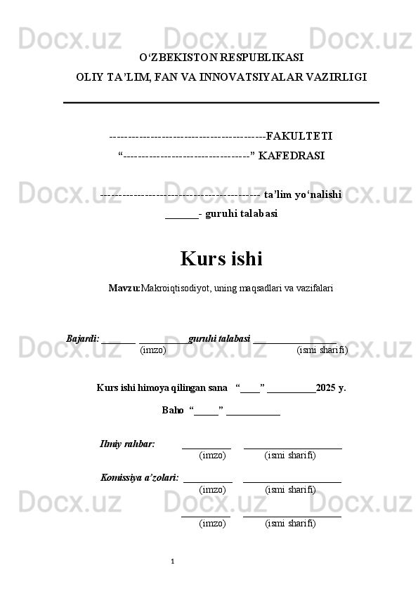 1O‘ZBEKISTON RESPUBLIKASI
OLIY TA’LIM, FAN VA INNOVATSIYALAR VAZIRLI GI
------------------------------------------FAKULTETI
“----------------------------------” KAFEDRASI
------------------------------------------- ta’lim yo‘nalishi 
______- guruhi talabasi
Kurs ishi 
Mavzu : Makroiqtisodiyot, uning maqsadlari va vazifalari
  Bajardi: _______  ____ _____ _ guruhi talabasi  ______ ___ ________
  (imzo)                                                       (ismi sharifi)
  
Kurs ishi himoya qilingan sana     “____” __ ___ _____20 25  y.
Baho  “_____” ____ __ _____
      Ilmiy rahbar:           __________      ____________________ 
                (imzo)                (ismi sharifi)
     Komissiya a’zolari:   __________     ____________________ 
                (imzo)                  (ismi sharifi)
                                       __________      ____________________ 
                 (imzo)                  (ismi sharifi) 