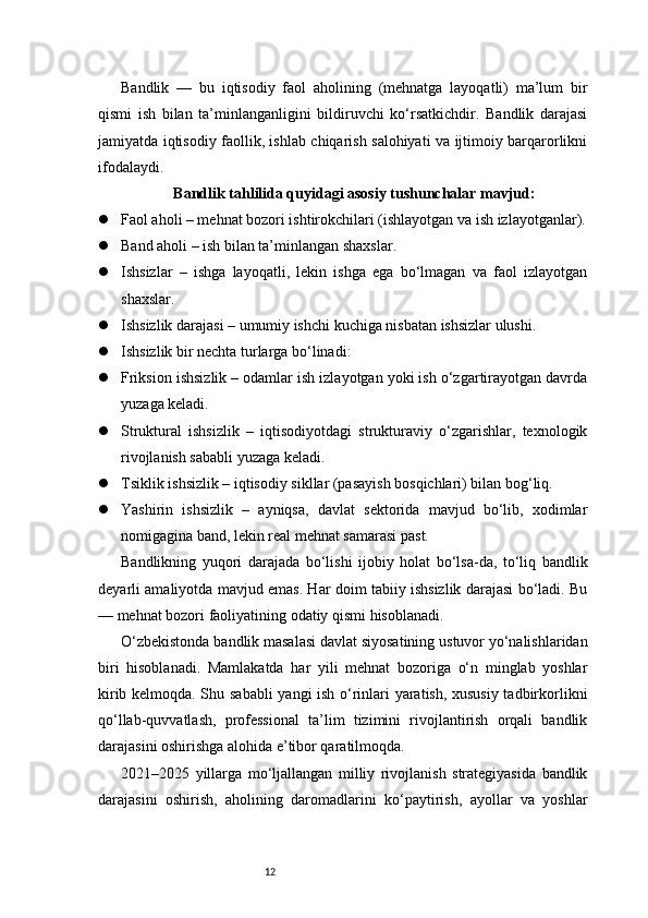 12Bandlik   —   bu   iqtisodiy   faol   aholining   (mehnatga   layoqatli)   ma’lum   bir
qismi   ish   bilan   ta’minlanganligini   bildiruvchi   ko‘rsatkichdir.   Bandlik   darajasi
jamiyatda iqtisodiy faollik, ishlab chiqarish salohiyati va ijtimoiy barqarorlikni
ifodalaydi.
Bandlik tahlilida quyidagi asosiy tushunchalar mavjud:
 Faol aholi – mehnat bozori ishtirokchilari (ishlayotgan va ish izlayotganlar).
 Band aholi – ish bilan ta’minlangan shaxslar.
 Ishsizlar   –   ishga   layoqatli,   lekin   ishga   ega   bo‘lmagan   va   faol   izlayotgan
shaxslar.
 Ishsizlik darajasi – umumiy ishchi kuchiga nisbatan ishsizlar ulushi.
 Ishsizlik bir nechta turlarga bo‘linadi:
 Friksion ishsizlik – odamlar ish izlayotgan yoki ish o‘zgartirayotgan davrda
yuzaga keladi.
 Struktural   ishsizlik   –   iqtisodiyotdagi   strukturaviy   o‘zgarishlar,   texnologik
rivojlanish sababli yuzaga keladi.
 Tsiklik ishsizlik – iqtisodiy sikllar (pasayish bosqichlari) bilan bog‘liq.
 Yashirin   ishsizlik   –   ayniqsa,   davlat   sektorida   mavjud   bo‘lib,   xodimlar
nomigagina band, lekin real mehnat samarasi past.
Bandlikning   yuqori   darajada   bo‘lishi   ijobiy   holat   bo‘lsa-da,   to‘liq   bandlik
deyarli amaliyotda mavjud emas. Har doim tabiiy ishsizlik darajasi bo‘ladi. Bu
— mehnat bozori faoliyatining odatiy qismi hisoblanadi.
O‘zbekistonda bandlik masalasi davlat siyosatining ustuvor yo‘nalishlaridan
biri   hisoblanadi.   Mamlakatda   har   yili   mehnat   bozoriga   o‘n   minglab   yoshlar
kirib kelmoqda. Shu sababli  yangi ish o‘rinlari yaratish, xususiy tadbirkorlikni
qo‘llab-quvvatlash,   professional   ta’lim   tizimini   rivojlantirish   orqali   bandlik
darajasini oshirishga alohida e’tibor qaratilmoqda.
2021–2025   yillarga   mo‘ljallangan   milliy   rivojlanish   strategiyasida   bandlik
darajasini   oshirish,   aholining   daromadlarini   ko‘paytirish,   ayollar   va   yoshlar 