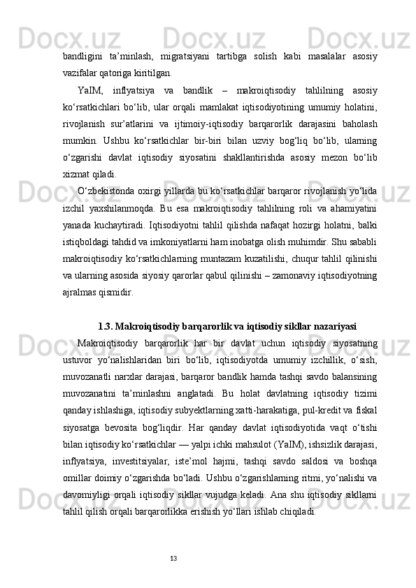 13bandligini   ta’minlash,   migratsiyani   tartibga   solish   kabi   masalalar   asosiy
vazifalar qatoriga kiritilgan.
YaIM,   inflyatsiya   va   bandlik   –   makroiqtisodiy   tahlilning   asosiy
ko‘rsatkichlari   bo‘lib,   ular   orqali   mamlakat   iqtisodiyotining   umumiy   holatini,
rivojlanish   sur’atlarini   va   ijtimoiy-iqtisodiy   barqarorlik   darajasini   baholash
mumkin.   Ushbu   ko‘rsatkichlar   bir-biri   bilan   uzviy   bog‘liq   bo‘lib,   ularning
o‘zgarishi   davlat   iqtisodiy   siyosatini   shakllantirishda   asosiy   mezon   bo‘lib
xizmat qiladi.
O‘zbekistonda oxirgi yillarda bu ko‘rsatkichlar barqaror rivojlanish yo‘lida
izchil   yaxshilanmoqda.   Bu   esa   makroiqtisodiy   tahlilning   roli   va   ahamiyatini
yanada   kuchaytiradi.   Iqtisodiyotni   tahlil   qilishda   nafaqat   hozirgi   holatni,   balki
istiqboldagi tahdid va imkoniyatlarni ham inobatga olish muhimdir. Shu sababli
makroiqtisodiy ko‘rsatkichlarning muntazam  kuzatilishi, chuqur  tahlil  qilinishi
va ularning asosida siyosiy qarorlar qabul qilinishi – zamonaviy iqtisodiyotning
ajralmas qismidir.
1.3. Makroiqtisodiy barqarorlik va iqtisodiy sikllar nazariyasi
Makroiqtisodiy   barqarorlik   har   bir   davlat   uchun   iqtisodiy   siyosatning
ustuvor   yo‘nalishlaridan   biri   bo‘lib,   iqtisodiyotda   umumiy   izchillik,   o‘sish,
muvozanatli narxlar darajasi, barqaror bandlik hamda tashqi savdo balansining
muvozanatini   ta’minlashni   anglatadi.   Bu   holat   davlatning   iqtisodiy   tizimi
qanday ishlashiga, iqtisodiy subyektlarning xatti-harakatiga, pul-kredit va fiskal
siyosatga   bevosita   bog‘liqdir.   Har   qanday   davlat   iqtisodiyotida   vaqt   o‘tishi
bilan iqtisodiy ko‘rsatkichlar — yalpi ichki mahsulot (YaIM), ishsizlik darajasi,
inflyatsiya,   investitsiyalar,   iste’mol   hajmi,   tashqi   savdo   saldosi   va   boshqa
omillar doimiy o‘zgarishda bo‘ladi. Ushbu o‘zgarishlarning ritmi, yo‘nalishi va
davomiyligi   orqali  iqtisodiy  sikllar  vujudga  keladi.   Ana  shu  iqtisodiy  sikllarni
tahlil qilish orqali barqarorlikka erishish yo‘llari ishlab chiqiladi. 