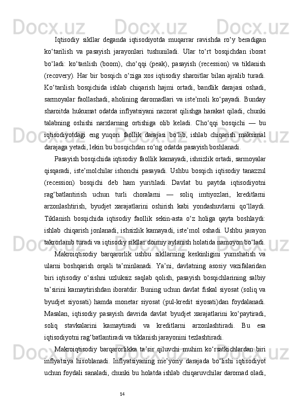 14Iqtisodiy   sikllar   deganda   iqtisodiyotda   muqarrar   ravishda   ro‘y   beradigan
ko‘tarilish   va   pasayish   jarayonlari   tushuniladi.   Ular   to‘rt   bosqichdan   iborat
bo‘ladi:   ko‘tarilish   (boom),   cho‘qqi   (peak),   pasayish   (recession)   va   tiklanish
(recovery).   Har   bir   bosqich   o‘ziga   xos   iqtisodiy   sharoitlar   bilan   ajralib   turadi.
Ko‘tarilish   bosqichida   ishlab   chiqarish   hajmi   ortadi,   bandlik   darajasi   oshadi,
sarmoyalar   faollashadi,   aholining   daromadlari   va   iste’moli   ko‘payadi.   Bunday
sharoitda   hukumat   odatda   inflyatsiyani   nazorat   qilishga   harakat   qiladi,   chunki
talabning   oshishi   narxlarning   ortishiga   olib   keladi.   Cho‘qqi   bosqichi   —   bu
iqtisodiyotdagi   eng   yuqori   faollik   darajasi   bo‘lib,   ishlab   chiqarish   maksimal
darajaga yetadi, lekin bu bosqichdan so‘ng odatda pasayish boshlanadi.
Pasayish bosqichida iqtisodiy faollik kamayadi, ishsizlik ortadi, sarmoyalar
qisqaradi,   iste’molchilar   ishonchi   pasayadi.   Ushbu   bosqich   iqtisodiy   tanazzul
(recession)   bosqichi   deb   ham   yuritiladi.   Davlat   bu   paytda   iqtisodiyotni
rag‘batlantirish   uchun   turli   choralarni   —   soliq   imtiyozlari,   kreditlarni
arzonlashtirish,   byudjet   xarajatlarini   oshirish   kabi   yondashuvlarni   qo‘llaydi.
Tiklanish   bosqichida   iqtisodiy   faollik   sekin-asta   o‘z   holiga   qayta   boshlaydi:
ishlab   chiqarish   jonlanadi,   ishsizlik   kamayadi,   iste’mol   oshadi.   Ushbu   jarayon
takrorlanib turadi va iqtisodiy sikllar doimiy aylanish holatida namoyon bo‘ladi.
Makroiqtisodiy   barqarorlik   ushbu   sikllarning   keskinligini   yumshatish   va
ularni   boshqarish   orqali   ta’minlanadi.   Ya’ni,   davlatning   asosiy   vazifalaridan
biri   iqtisodiy   o‘sishni   uzluksiz   saqlab   qolish,   pasayish   bosqichlarining   salbiy
ta’sirini  kamaytirishdan  iboratdir. Buning uchun davlat fiskal  siyosat  (soliq va
byudjet   siyosati)   hamda   monetar   siyosat   (pul-kredit   siyosati)dan   foydalanadi.
Masalan,   iqtisodiy   pasayish   davrida   davlat   byudjet   xarajatlarini   ko‘paytiradi,
soliq   stavkalarini   kamaytiradi   va   kreditlarni   arzonlashtiradi.   Bu   esa
iqtisodiyotni rag‘batlantiradi va tiklanish jarayonini tezlashtiradi.
Makroiqtisodiy   barqarorlikka   ta’sir   qiluvchi   muhim   ko‘rsatkichlardan   biri
inflyatsiya   hisoblanadi.   Inflyatsiyaning   me’yoriy   darajada   bo‘lishi   iqtisodiyot
uchun foydali sanaladi, chunki bu holatda ishlab chiqaruvchilar daromad oladi, 