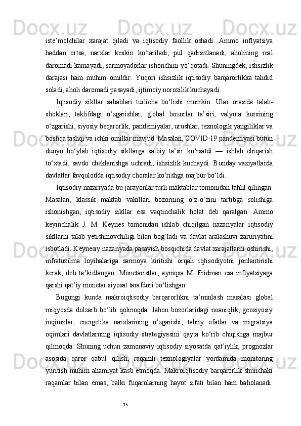 15iste’molchilar   xarajat   qiladi   va   iqtisodiy   faollik   oshadi.   Ammo   inflyatsiya
haddan   ortsa,   narxlar   keskin   ko‘tariladi,   pul   qadrsizlanadi,   aholining   real
daromadi kamayadi, sarmoyadorlar ishonchini yo‘qotadi. Shuningdek, ishsizlik
darajasi   ham   muhim   omildir.   Yuqori   ishsizlik   iqtisodiy   barqarorlikka   tahdid
soladi, aholi daromadi pasayadi, ijtimoiy norozilik kuchayadi.
Iqtisodiy   sikllar   sabablari   turlicha   bo‘lishi   mumkin.   Ular   orasida   talab-
shoklari,   taklifdagi   o‘zgarishlar,   global   bozorlar   ta’siri,   valyuta   kursining
o‘zgarishi, siyosiy beqarorlik, pandemiyalar, urushlar, texnologik yangiliklar va
boshqa tashqi va ichki omillar mavjud. Masalan, COVID-19 pandemiyasi butun
dunyo   bo‘ylab   iqtisodiy   sikllarga   salbiy   ta’sir   ko‘rsatdi   —   ishlab   chiqarish
to‘xtadi,   savdo   cheklanishga   uchradi,   ishsizlik   kuchaydi.   Bunday   vaziyatlarda
davlatlar favqulodda iqtisodiy choralar ko‘rishga majbur bo‘ldi.
Iqtisodiy nazariyada bu jarayonlar turli maktablar tomonidan tahlil qilingan.
Masalan,   klassik   maktab   vakillari   bozorning   o‘z-o‘zini   tartibga   solishiga
ishonishgan,   iqtisodiy   sikllar   esa   vaqtinchalik   holat   deb   qaralgan.   Ammo
keyinchalik   J.   M.   Keynes   tomonidan   ishlab   chiqilgan   nazariyalar   iqtisodiy
sikllarni talab yetishmovchiligi  bilan bog‘ladi va davlat  aralashuvi  zaruriyatini
isbotladi. Keynesiy nazariyada pasayish bosqichida davlat xarajatlarni oshirishi,
infratuzilma   loyihalariga   sarmoya   kiritishi   orqali   iqtisodiyotni   jonlantirishi
kerak,   deb   ta’kidlangan.   Monetaristlar,   ayniqsa   M.   Fridman   esa   inflyatsiyaga
qarshi qat’iy monetar siyosat tarafdori bo‘lishgan.
Bugungi   kunda   makroiqtisodiy   barqarorlikni   ta’minlash   masalasi   global
miqyosda   dolzarb   bo‘lib   qolmoqda.   Jahon   bozorlaridagi   noaniqlik,   geosiyosiy
inqirozlar,   energetika   narxlarining   o‘zgarishi,   tabiiy   ofatlar   va   migratsiya
oqimlari   davlatlarning   iqtisodiy   strategiyasini   qayta   ko‘rib   chiqishga   majbur
qilmoqda.   Shuning   uchun   zamonaviy   iqtisodiy   siyosatda   qat’iylik,   prognozlar
asosida   qaror   qabul   qilish,   raqamli   texnologiyalar   yordamida   monitoring
yuritish muhim ahamiyat  kasb etmoqda. Makroiqtisodiy barqarorlik shunchaki
raqamlar   bilan   emas,   balki   fuqarolarning   hayot   sifati   bilan   ham   baholanadi. 