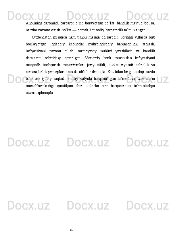 16Aholining   daromadi   barqaror   o‘sib   borayotgan   bo‘lsa,   bandlik   mavjud   bo‘lsa,
narxlar nazorat ostida bo‘lsa — demak, iqtisodiy barqarorlik ta’minlangan.
O‘zbekiston   misolida   ham   ushbu   masala   dolzarbdir.   So‘nggi   yillarda   olib
borilayotgan   iqtisodiy   islohotlar   makroiqtisodiy   barqarorlikni   saqlash,
inflyatsiyani   nazorat   qilish,   sarmoyaviy   muhitni   yaxshilash   va   bandlik
darajasini   oshirishga   qaratilgan.   Markaziy   bank   tomonidan   inflyatsiyani
maqsadli   boshqarish   mexanizmlari   joriy   etildi,   budjet   siyosati   ochiqlik   va
samaradorlik prinsiplari asosida olib borilmoqda. Shu bilan birga, tashqi savdo
balansini   ijobiy   saqlash,   milliy   valyuta   barqarorligini   ta’minlash,   zaxiralarni
mustahkamlashga   qaratilgan   chora-tadbirlar   ham   barqarorlikni   ta’minlashga
xizmat qilmoqda. 