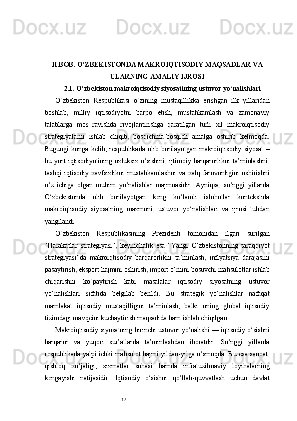 17II. BOB. O‘ZBEKISTONDA MAKROIQTISODIY MAQSADLAR VA
ULARNING AMALIY IJROSI
2.1. O‘zbekiston makroiqtisodiy siyosatining ustuvor yo‘nalishlari
O‘zbekiston   Respublikasi   o‘zining   mustaqillikka   erishgan   ilk   yillaridan
boshlab,   milliy   iqtisodiyotni   barpo   etish,   mustahkamlash   va   zamonaviy
talablarga   mos   ravishda   rivojlantirishga   qaratilgan   turli   xil   makroiqtisodiy
strategiyalarni   ishlab   chiqib,   bosqichma-bosqich   amalga   oshirib   kelmoqda.
Bugungi   kunga   kelib,   respublikada   olib   borilayotgan   makroiqtisodiy   siyosat   –
bu  yurt   iqtisodiyotining   uzluksiz   o‘sishini,   ijtimoiy   barqarorlikni   ta’minlashni,
tashqi   iqtisodiy   xavfsizlikni   mustahkamlashni   va   xalq   farovonligini   oshirishni
o‘z   ichiga   olgan   muhim   yo‘nalishlar   majmuasidir.   Ayniqsa,   so‘nggi   yillarda
O‘zbekistonda   olib   borilayotgan   keng   ko‘lamli   islohotlar   kontekstida
makroiqtisodiy   siyosatning   mazmuni,   ustuvor   yo‘nalishlari   va   ijrosi   tubdan
yangilandi.
O‘zbekiston   Respublikasining   Prezidenti   tomonidan   ilgari   surilgan
“Harakatlar   strategiyasi”,   keyinchalik   esa   “Yangi   O‘zbekistonning   taraqqiyot
strategiyasi”da   makroiqtisodiy   barqarorlikni   ta’minlash,   inflyatsiya   darajasini
pasaytirish, eksport hajmini oshirish, import o‘rnini bosuvchi mahsulotlar ishlab
chiqarishni   ko‘paytirish   kabi   masalalar   iqtisodiy   siyosatning   ustuvor
yo‘nalishlari   sifatida   belgilab   berildi.   Bu   strategik   yo‘nalishlar   nafaqat
mamlakat   iqtisodiy   mustaqilligini   ta’minlash,   balki   uning   global   iqtisodiy
tizimdagi mavqeini kuchaytirish maqsadida ham ishlab chiqilgan.
Makroiqtisodiy siyosatning birinchi ustuvor yo‘nalishi — iqtisodiy o‘sishni
barqaror   va   yuqori   sur’atlarda   ta’minlashdan   iboratdir.   So‘nggi   yillarda
respublikada yalpi ichki mahsulot hajmi yildan-yilga o‘smoqda. Bu esa sanoat,
qishloq   xo‘jaligi,   xizmatlar   sohasi   hamda   infratuzilmaviy   loyihalarning
kengayishi   natijasidir.   Iqtisodiy   o‘sishni   qo‘llab-quvvatlash   uchun   davlat 