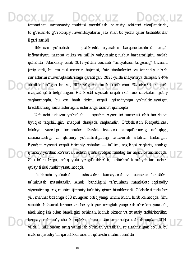 18tomonidan   sarmoyaviy   muhitni   yaxshilash,   xususiy   sektorni   rivojlantirish,
to‘g‘ridan-to‘g‘ri xorijiy investitsiyalarni jalb etish bo‘yicha qator tashabbuslar
ilgari surildi.
Ikkinchi   yo‘nalish   —   pul-kredit   siyosatini   barqarorlashtirish   orqali
inflyatsiyani   nazorat   qilish   va   milliy   valyutaning   nisbiy   barqarorligini   saqlab
qolishdir.   Markaziy   bank   2019-yildan   boshlab   “inflyatsion   targeting”   tizimini
joriy   etdi,   bu   esa   pul   massasi   hajmini,   foiz   stavkalarini   va   iqtisodiy   o‘sish
sur’atlarini muvofiqlashtirishga qaratilgan. 2023-yilda inflyatsiya darajasi 8-9%
atrofida   bo‘lgan   bo‘lsa,   2025-yilgacha   bu   ko‘rsatkichni   5%   atrofida   saqlash
maqsad   qilib   belgilangan.   Pul-kredit   siyosati   orqali   real   foiz   stavkalari   ijobiy
saqlanmoqda,   bu   esa   bank   tizimi   orqali   iqtisodiyotga   yo‘naltirilayotgan
kreditlarning samaradorligini oshirishga xizmat qilmoqda.
Uchinchi   ustuvor   yo‘nalish   —   byudjet   siyosatini   samarali   olib   borish   va
byudjet   taqchilligini   maqbul   darajada   saqlashdir.   O‘zbekiston   Respublikasi
Moliya   vazirligi   tomonidan   Davlat   byudjeti   xarajatlarining   ochiqligi,
samaradorligi   va   ijtimoiy   yo‘naltirilganligi   ustuvorlik   sifatida   tanlangan.
Byudjet   siyosati   orqali   ijtimoiy   sohalar   —   ta’lim,   sog‘liqni   saqlash,   aholiga
ijtimoiy yordam ko‘rsatish uchun ajratilayotgan mablag‘lar hajmi oshirilmoqda.
Shu   bilan   birga,   soliq   yuki   yengillashtirilib,   tadbirkorlik   subyektlari   uchun
qulay fiskal muhit yaratilmoqda.
To‘rtinchi   yo‘nalish   —   ishsizlikni   kamaytirish   va   barqaror   bandlikni
ta’minlash   masalasidir.   Aholi   bandligini   ta’minlash   mamlakat   iqtisodiy
siyosatining eng muhim ijtimoiy tarkibiy qismi hisoblanadi. O‘zbekistonda har
yili mehnat bozoriga 600 mingdan ortiq yangi ishchi kuchi kirib kelmoqda. Shu
sababli,   hukumat   tomonidan   har   yili   yuz   minglab   yangi   ish   o‘rinlari   yaratish,
aholining ish bilan bandligini  oshirish, kichik biznes  va xususiy  tadbirkorlikni
kengaytirish   bo‘yicha   kompleks   chora-tadbirlar   amalga   oshirilmoqda.   2024-
yilda 1 milliondan ortiq yangi ish o‘rinlari yaratilishi rejalashtirilgan bo‘lib, bu
makroiqtisodiy barqarorlikka xizmat qiluvchi muhim omildir. 