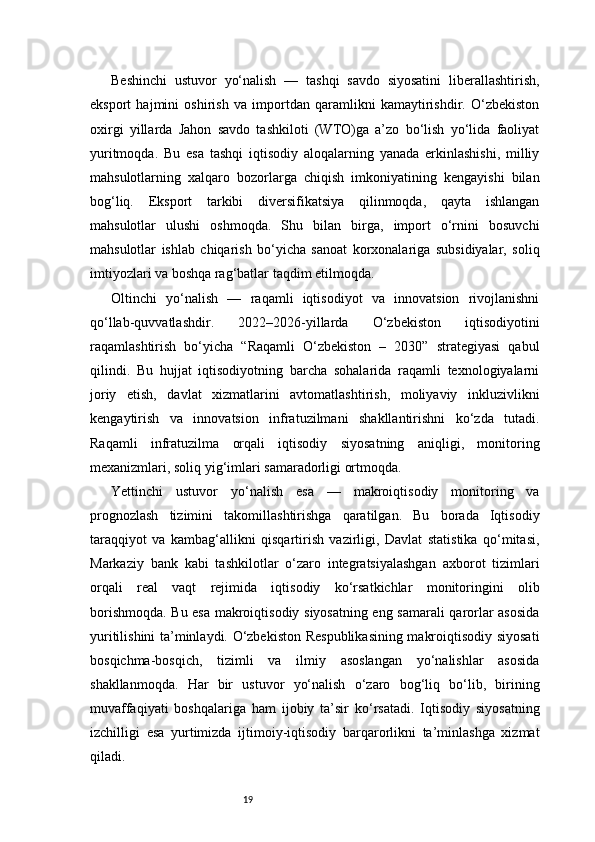 19Beshinchi   ustuvor   yo‘nalish   —   tashqi   savdo   siyosatini   liberallashtirish,
eksport   hajmini   oshirish   va   importdan   qaramlikni   kamaytirishdir.   O‘zbekiston
oxirgi   yillarda   Jahon   savdo   tashkiloti   (WTO)ga   a’zo   bo‘lish   yo‘lida   faoliyat
yuritmoqda.   Bu   esa   tashqi   iqtisodiy   aloqalarning   yanada   erkinlashishi,   milliy
mahsulotlarning   xalqaro   bozorlarga   chiqish   imkoniyatining   kengayishi   bilan
bog‘liq.   Eksport   tarkibi   diversifikatsiya   qilinmoqda,   qayta   ishlangan
mahsulotlar   ulushi   oshmoqda.   Shu   bilan   birga,   import   o‘rnini   bosuvchi
mahsulotlar   ishlab   chiqarish   bo‘yicha   sanoat   korxonalariga   subsidiyalar,   soliq
imtiyozlari va boshqa rag‘batlar taqdim etilmoqda.
Oltinchi   yo‘nalish   —   raqamli   iqtisodiyot   va   innovatsion   rivojlanishni
qo‘llab-quvvatlashdir.   2022–2026-yillarda   O‘zbekiston   iqtisodiyotini
raqamlashtirish   bo‘yicha   “Raqamli   O‘zbekiston   –   2030”   strategiyasi   qabul
qilindi.   Bu   hujjat   iqtisodiyotning   barcha   sohalarida   raqamli   texnologiyalarni
joriy   etish,   davlat   xizmatlarini   avtomatlashtirish,   moliyaviy   inkluzivlikni
kengaytirish   va   innovatsion   infratuzilmani   shakllantirishni   ko‘zda   tutadi.
Raqamli   infratuzilma   orqali   iqtisodiy   siyosatning   aniqligi,   monitoring
mexanizmlari, soliq yig‘imlari samaradorligi ortmoqda.
Yettinchi   ustuvor   yo‘nalish   esa   —   makroiqtisodiy   monitoring   va
prognozlash   tizimini   takomillashtirishga   qaratilgan.   Bu   borada   Iqtisodiy
taraqqiyot   va   kambag‘allikni   qisqartirish   vazirligi,   Davlat   statistika   qo‘mitasi,
Markaziy   bank   kabi   tashkilotlar   o‘zaro   integratsiyalashgan   axborot   tizimlari
orqali   real   vaqt   rejimida   iqtisodiy   ko‘rsatkichlar   monitoringini   olib
borishmoqda. Bu esa makroiqtisodiy siyosatning eng samarali qarorlar asosida
yuritilishini ta’minlaydi. O‘zbekiston Respublikasining makroiqtisodiy siyosati
bosqichma-bosqich,   tizimli   va   ilmiy   asoslangan   yo‘nalishlar   asosida
shakllanmoqda.   Har   bir   ustuvor   yo‘nalish   o‘zaro   bog‘liq   bo‘lib,   birining
muvaffaqiyati   boshqalariga   ham   ijobiy   ta’sir   ko‘rsatadi.   Iqtisodiy   siyosatning
izchilligi   esa   yurtimizda   ijtimoiy-iqtisodiy   barqarorlikni   ta’minlashga   xizmat
qiladi. 