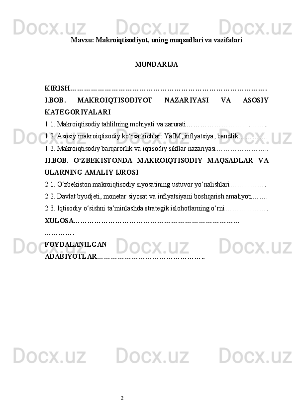 2Mavzu :  Makroiqtisodiyot, uning maqsadlari va vazifalari
MUNDARIJA
KIRISH………………………………………………………………………….
I. BOB.   MAKROIQTISODIYOT   NAZARIYASI   VA   ASOSIY
KATEGORIYALARI
1.1. Makroiqtisodiy tahlilning mohiyati va zarurati ……………………….……..
1.2. Asosiy makroiqtisodiy ko‘rsatkichlar: YaIM, inflyatsiya, bandlik ………….
1.3. Makroiqtisodiy barqarorlik va iqtisodiy sikllar nazariyasi …………………..
II. BOB.   O‘ZBEKISTONDA   MAKROIQTISODIY   MAQSADLAR   VA
ULARNING AMALIY IJROSI
2.1. O‘zbekiston makroiqtisodiy siyosatining ustuvor yo‘nalishlari …………….
2.2. Davlat byudjeti, monetar siyosat va inflyatsiyani boshqarish amaliyoti …….
2.3. Iqtisodiy o‘sishni ta’minlashda strategik islohotlarning o‘rni ……………….
XULOSA……………………………………………………………...
………….
FOYDALANILGAN
ADABIYOTLAR……………………………………….. 