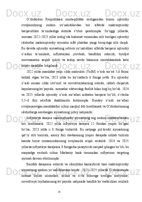 20O‘zbekiston   Respublikasi   mustaqillikka   erishganidan   buyon   iqtisodiy
rivojlanishning   muhim   yo‘nalishlaridan   biri   sifatida   makroiqtisodiy
barqarorlikni   ta’minlashga   alohida   e’tibor   qaratmoqda.   So‘nggi   yillarda,
xususan 2022–2025 yillar oralig‘ida hukumat tomonidan olib borilgan iqtisodiy
islohotlar   makroiqtisodiy   siyosatni   sifat   jihatdan   yangi   bosqichga   olib   chiqdi.
Bu davrda iqtisodiy siyosatning ustuvor yo‘nalishlari sifatida barqaror iqtisodiy
o‘sishni   ta’minlash,   inflyatsiyani   jilovlash,   bandlikni   oshirish,   byudjet
muvozanatini   saqlab   qolish   va   tashqi   savdo   balansini   mustahkamlash   kabi
asosiy masalalar belgilandi.
2022 yilda mamlakat yalpi ichki mahsuloti (YaIM) o‘sish sur’ati 5,6 foizni
tashkil   etgan   bo‘lsa,   2023   yilda   bu   ko‘rsatkich   6   foizga   yetdi.   Bu   iqtisodiy
o‘sish   asosan   ichki   iste’mol   va   investitsiyalarning   oshishi,   ishlab   chiqarish
hajmlarining ko‘payishi, xizmatlar sektoridagi faollik bilan bog‘liq bo‘ldi. 2024
va   2025   yillarda   iqtisodiy   o‘sish   sur’atlari   nisbatan   barqaror   bo‘lib,   o‘rtacha
5,5–6   foiz   atrofida   shakllanishi   kutilmoqda.   Bunday   o‘sish   sur’atlari
rivojlanayotgan mamlakatlar uchun maqbul deb hisoblanadi va O‘zbekistonning
islohotlarga asoslangan siyosatining ijobiy natijasidir.
Inflyatsiya darajasi makroiqtisodiy siyosatning eng muhim indikatorlaridan
biri   hisoblanadi.   2022   yilda   inflyatsiya   darajasi   12   foizdan   yuqori   bo‘lgan
bo‘lsa,   2023   yilda   u   8   foizga   tushirildi.   Bu   natijaga   pul-kredit   siyosatining
qat’iy   olib   borilishi,   asosiy   foiz   stavkasining   yuqori   darajada   ushlab   turilishi
hamda   bozor   mexanizmlarining   rivojlanishi   orqali   erishildi.   2024   va   2025
yillarda inflyatsiya darajasini 8 foizgacha pasaytirish maqsad qilingan bo‘lib, bu
maqsadga   erishish   uchun   Markaziy   bank   tomonidan   inflyatsion   targeting
siyosati davom ettirilmoqda.
Bandlik   darajasini   oshirish   va   ishsizlikni   kamaytirish   ham   makroiqtisodiy
siyosatning  muhim  yo‘nalishlaridan  biridir. 2022–2025  yillarda  O‘zbekistonda
mehnat   bozori   islohotlari,   kichik   va   o‘rta   biznesga   berilgan   imtiyozlar,
investitsiya loyihalarining ko‘payishi natijasida bandlik ko‘rsatkichlari sezilarli 