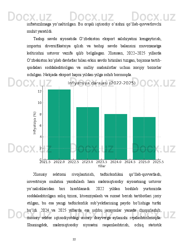 22infratuzilmaga yo‘naltirilgan. Bu orqali  iqtisodiy o‘sishni  qo‘llab-quvvatlovchi
muhit yaratildi.
Tashqi   savdo   siyosatida   O‘zbekiston   eksport   salohiyatini   kengaytirish,
importni   diversifikatsiya   qilish   va   tashqi   savdo   balansini   muvozanatga
keltirishni   ustuvor   vazifa   qilib   belgilagan.   Xususan,   2022–2025   yillarda
O‘zbekiston ko‘plab davlatlar bilan erkin savdo bitimlari tuzgan, bojxona tartib-
qoidalari   soddalashtirilgan   va   milliy   mahsulotlar   uchun   xorijiy   bozorlar
ochilgan. Natijada eksport hajmi yildan-yilga oshib bormoqda.
Xususiy   sektorni   rivojlantirish,   tadbirkorlikni   qo‘llab-quvvatlash,
investitsiya   muhitini   yaxshilash   ham   makroiqtisodiy   siyosatning   ustuvor
yo‘nalishlaridan   biri   hisoblanadi.   2022   yildan   boshlab   yurtimizda
soddalashtirilgan   soliq   tizimi,   litsenziyalash   va   ruxsat   berish   tartibotlari   joriy
etilgan,   bu   esa   yangi   tadbirkorlik   sub’yektlarining   paydo   bo‘lishiga   turtki
bo‘ldi.   2024   va   2025   yillarda   esa   ushbu   jarayonlar   yanada   chuqurlashib,
xususiy   sektor   iqtisodiyotdagi   asosiy   drayverga   aylanishi   rejalashtirilmoqda.
Shuningdek,   makroiqtisodiy   siyosatni   raqamlashtirish,   ochiq   statistik 