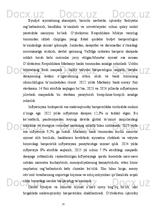 25Byudjet   siyosatining   ahamiyati,   birinchi   navbatda,   iqtisodiy   faoliyatni
rag‘batlantirish,   bandlikni   ta’minlash   va   investitsiyalar   uchun   qulay   muhit
yaratishda   namoyon   bo‘ladi.   O‘zbekiston   Respublikasi   Moliya   vazirligi
tomonidan   ishlab   chiqilgan   yangi   fiskal   qoidalar   budjet   barqarorligini
ta’minlashga   xizmat   qilmoqda.   Jumladan,   xarajatlar   va   daromadlar   o‘rtasidagi
muvozanatga   erishish,   davlat   qarzining   YaIMga   nisbatan   barqaror   darajada
ushlab   turish   kabi   mezonlar   joriy   etilgan.Monetar   siyosat   esa   asosan
O‘zbekiston Respublikasi Markaziy banki tomonidan amalga oshiriladi. Ushbu
siyosatning   bosh   maqsadi   –   milliy   valyuta   barqarorligini   saqlash,   narxlar
darajasining   keskin   o‘zgarishining   oldini   olish   va   bank   tizimining
ishonchliligini   ta’minlashdan   iborat.   2022   yilda   Markaziy   bank   asosiy   foiz
stavkasini 14 foiz atrofida saqlagan bo‘lsa, 2023 va 2024 yillarda inflyatsiyani
jilovlash   maqsadida   bu   stavkani   pasaytirish   bosqichma-bosqich   amalga
oshirildi.
Inflyatsiyani boshqarish esa makroiqtisodiy barqarorlikka erishishda muhim
o‘ringa   ega.   2022   yilda   inflyatsiya   darajasi   12,3%   ni   tashkil   etgan.   Bu
ko‘rsatkich,   pandemiyadan   keyingi   davrda   global   ta’minot   zanjirlaridagi
uzilishlar   va  energiya  resurslari   narxining  oshishi  bilan  izohlanadi.   2023  yilda
esa   inflyatsiya   9,2%   ga   tushdi.   Markaziy   bank   tomonidan   kuchli   monetar
siyosat   olib   borilishi,   banklararo   kreditlash   siyosatini   cheklash   va   valyuta
bozoridagi   barqarorlik   inflyatsiyani   pasaytirishga   xizmat   qildi.   2024   yilda
inflyatsiya   8%   atrofida   saqlanib,   2025   yil   uchun   7.5%   atrofidagi   maqsadli
darajaga   yetkazilishi   rejalashtirilgan.Inflyatsiyaga   qarshi   kurashda   narx-navo
ustidan   nazoratni   kuchaytirish,   monopoliyalarning   kamaytirilishi,   erkin   bozor
raqobatini   rag‘batlantirish   kabi   choralar   ko‘rildi.   Shu   bilan   birga,   asosiy
iste’mol tovarlarining importiga bojxona va soliq imtiyozlari qo‘llanilishi orqali
ichki bozordagi narxlar barqarorligi ta’minlandi.
Davlat   byudjeti   va   monetar   siyosat   o‘zaro   uzviy   bog‘liq   bo‘lib,   ular
birgalikda   makroiqtisodiy   barqarorlikni   shakllantiradi.   O‘zbekiston   iqtisodiy 