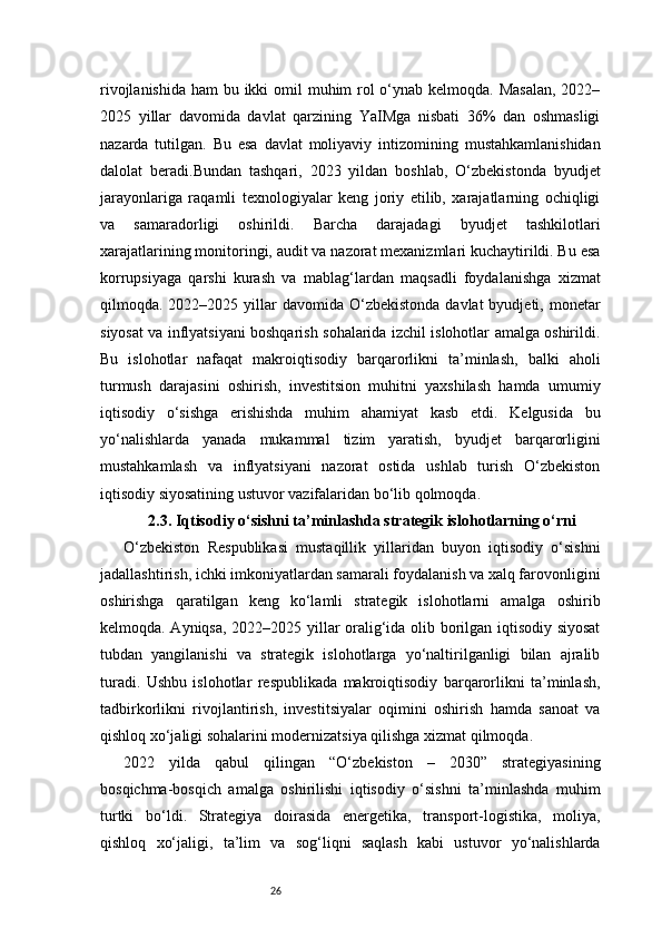 26rivojlanishida ham  bu ikki  omil  muhim rol o‘ynab kelmoqda. Masalan,  2022–
2025   yillar   davomida   davlat   qarzining   YaIMga   nisbati   36%   dan   oshmasligi
nazarda   tutilgan.   Bu   esa   davlat   moliyaviy   intizomining   mustahkamlanishidan
dalolat   beradi.Bundan   tashqari,   2023   yildan   boshlab,   O‘zbekistonda   byudjet
jarayonlariga   raqamli   texnologiyalar   keng   joriy   etilib,   xarajatlarning   ochiqligi
va   samaradorligi   oshirildi.   Barcha   darajadagi   byudjet   tashkilotlari
xarajatlarining monitoringi, audit va nazorat mexanizmlari kuchaytirildi. Bu esa
korrupsiyaga   qarshi   kurash   va   mablag‘lardan   maqsadli   foydalanishga   xizmat
qilmoqda. 2022–2025  yillar   davomida O‘zbekistonda  davlat  byudjeti, monetar
siyosat va inflyatsiyani boshqarish sohalarida izchil islohotlar amalga oshirildi.
Bu   islohotlar   nafaqat   makroiqtisodiy   barqarorlikni   ta’minlash,   balki   aholi
turmush   darajasini   oshirish,   investitsion   muhitni   yaxshilash   hamda   umumiy
iqtisodiy   o‘sishga   erishishda   muhim   ahamiyat   kasb   etdi.   Kelgusida   bu
yo‘nalishlarda   yanada   mukammal   tizim   yaratish,   byudjet   barqarorligini
mustahkamlash   va   inflyatsiyani   nazorat   ostida   ushlab   turish   O‘zbekiston
iqtisodiy siyosatining ustuvor vazifalaridan bo‘lib qolmoqda.
2.3. Iqtisodiy o‘sishni ta’minlashda strategik islohotlarning o‘rni
O‘zbekiston   Respublikasi   mustaqillik   yillaridan   buyon   iqtisodiy   o‘sishni
jadallashtirish, ichki imkoniyatlardan samarali foydalanish va xalq farovonligini
oshirishga   qaratilgan   keng   ko‘lamli   strategik   islohotlarni   amalga   oshirib
kelmoqda. Ayniqsa, 2022–2025 yillar oralig‘ida olib borilgan iqtisodiy siyosat
tubdan   yangilanishi   va   strategik   islohotlarga   yo‘naltirilganligi   bilan   ajralib
turadi.   Ushbu   islohotlar   respublikada   makroiqtisodiy   barqarorlikni   ta’minlash,
tadbirkorlikni   rivojlantirish,   investitsiyalar   oqimini   oshirish   hamda   sanoat   va
qishloq xo‘jaligi sohalarini modernizatsiya qilishga xizmat qilmoqda.
2022   yilda   qabul   qilingan   “O‘zbekiston   –   2030”   strategiyasining
bosqichma-bosqich   amalga   oshirilishi   iqtisodiy   o‘sishni   ta’minlashda   muhim
turtki   bo‘ldi.   Strategiya   doirasida   energetika,   transport-logistika,   moliya,
qishloq   xo‘jaligi,   ta’lim   va   sog‘liqni   saqlash   kabi   ustuvor   yo‘nalishlarda 