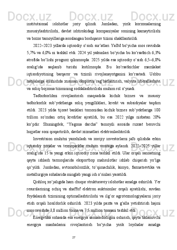 27institutsional   islohotlar   joriy   qilindi.   Jumladan,   yirik   korxonalarning
xususiylashtirilishi,   davlat   ishtirokidagi   kompaniyalar   sonining   kamaytirilishi
va bozor tamoyillariga asoslangan boshqaruv tizimi shakllantirildi.
2022–2023 yillarda iqtisodiy o‘sish sur’atlari YaIM bo‘yicha mos ravishda
5,7% va 6,0% ni tashkil etdi. 2024 yil yakunlari bo‘yicha bu ko‘rsatkich 6,3%
atrofida bo‘lishi prognoz qilinmoqda. 2025 yilda esa iqtisodiy o‘sish 6,5–6,8%
oralig‘ida   saqlanib   turishi   kutilmoqda.   Bu   ko‘rsatkichlar   mamlakat
iqtisodiyotining   barqaror   va   tizimli   rivojlanayotganini   ko‘rsatadi.   Ushbu
natijalarga  erishishda   xususan   eksportni   rag‘batlantirish,   valyuta  liberallashuvi
va soliq-bojxona tizimining soddalashtirilishi muhim rol o‘ynadi.
Tadbirkorlikni   rivojlantirish   maqsadida   kichik   biznes   va   xususiy
tadbirkorlik   sub’yektlariga   soliq   yengilliklari,   kredit   va   subsidiyalar   taqdim
etildi.   2023   yilda   tijorat   banklari   tomonidan   kichik   biznes   sub’yektlariga   100
trillion   so‘mdan   ortiq   kreditlar   ajratildi,   bu   esa   2022   yilga   nisbatan   20%
ko‘pdir.   Shuningdek,   “Yagona   darcha”   tamoyili   asosida   ruxsat   beruvchi
hujjatlar soni qisqartirilib, davlat xizmatlari elektronlashtirildi.
Investitsion   muhitni   yaxshilash   va   xorijiy   investorlarni   jalb   qilishda   erkin
iqtisodiy   zonalar   va   texnoparklar   muhim   vositaga   aylandi.   2022–2025   yillar
oralig‘ida 15 ta yangi erkin iqtisodiy zona tashkil etildi. Ular orqali sanoatning
qayta   ishlash   tarmoqlarida   eksportbop   mahsulotlar   ishlab   chiqarish   yo‘lga
qo‘yildi.   Jumladan,   avtomobilsozlik,   to‘qimachilik,   kimyo,   farmatsevtika   va
metallurgiya sohalarida minglab yangi ish o‘rinlari yaratildi.
Qishloq xo‘jaligida ham chuqur strukturaviy islohotlar amalga oshirildi. Yer
resurslarining   ochiq   va   shaffof   elektron   auktsionlar   orqali   ajratilishi,   suvdan
foydalanish   tizimining   optimallashtirilishi   va   ilg‘or   agrotexnologiyalarni   joriy
etish   orqali   hosildorlik   oshirildi.   2023   yilda   paxta   va   g‘alla   yetishtirish   hajmi
mos ravishda 3,8 million tonna va 7,5 million tonnani tashkil etdi.
Energetika sohasida esa energiya samaradorligini oshirish, qayta tiklanuvchi
energiya   manbalarini   rivojlantirish   bo‘yicha   yirik   loyihalar   amalga 