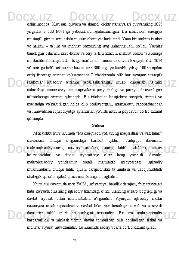 28oshirilmoqda. Xususan, quyosh va shamol elektr stansiyalari quvvatining 2025
yilgacha   2   500   MVt   ga   yetkazilishi   rejalashtirilgan.   Bu   mamlakat   energiya
mustaqilligini ta’minlashda muhim ahamiyat kasb etadi.Yana bir muhim islohot
yo‘nalishi   –   ta’lim   va   mehnat   bozorining   uyg‘unlashtirilishi   bo‘ldi.   Yoshlar
bandligini oshirish, kasb-hunar va oliy ta’lim tizimini mehnat bozori talablariga
moslashtirish maqsadida “Ishga marhamat” monomarkazlari kengaytirildi. 2024
yil oxiriga kelib ushbu markazlar soni 300 taga yetkazilib, yiliga 100 mingdan
ortiq   fuqaroga   xizmat   ko‘rsatmoqda.O‘zbekistonda   olib   borilayotgan   strategik
islohotlar   iqtisodiy   o‘sishni   jadallashtirishga,   ishlab   chiqarish   hajmini
oshirishga,   zamonaviy   texnologiyalarni   joriy   etishga   va   jamiyat   farovonligini
ta’minlashga   xizmat   qilmoqda.   Bu   islohotlar   bosqichma-bosqich,   tizimli   va
maqsadga   yo‘naltirilgan   holda   olib   borilayotgani,   mamlakatni   raqobatbardosh
va innovatsion iqtisodiyotga aylantirish yo‘lida muhim poydevor bo‘lib xizmat
qilmoqda.
Xulosa
Men ushbu kurs ishimda “Makroiqtisodiyot, uning maqsadlari va vazifalari”
mavzusini   chuqur   o‘rganishga   harakat   qildim.   Tadqiqot   davomida
makroiqtisodiyotning   nazariy   asoslari,   uning   tahlil   uslublari,   asosiy
ko‘rsatkichlari   va   davlat   siyosatidagi   o‘rni   keng   yoritildi.   Avvalo,
makroiqtisodiy   yondashuv   orqali   mamlakat   miqyosidagi   iqtisodiy
muammolarni   chuqur   tahlil   qilish,   barqarorlikni   ta’minlash   va   uzoq   muddatli
strategik qarorlar qabul qilish mumkinligini angladim.
Kurs ishi davomida men YaIM, inflyatsiya, bandlik darajasi, foiz stavkalari
kabi ko‘rsatkichlarning iqtisodiy tizimdagi o‘rni, ularning o‘zaro bog‘liqligi va
davlat   siyosati   bilan   munosabatini   o‘rgandim.   Ayniqsa,   iqtisodiy   sikllar
nazariyasi   orqali   iqtisodiyotda   navbat   bilan   yuz   beradigan   o‘sish   va   pasayish
davrlarini   tahlil   qilish   muhimligini   tushundim.   Bu   esa   makroiqtisodiy
barqarorlikni   ta’minlash   uchun   davlat   tomonidan   olib   boriladigan   fiskal   va
monetar siyosat muvozanatini tushunishda asosiy vosita bo‘lib xizmat qiladi. 
