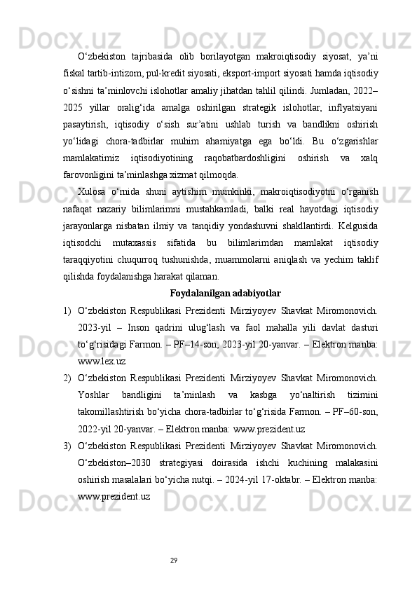 29O‘zbekiston   tajribasida   olib   borilayotgan   makroiqtisodiy   siyosat,   ya’ni
fiskal tartib-intizom, pul-kredit siyosati, eksport-import siyosati hamda iqtisodiy
o‘sishni  ta’minlovchi islohotlar amaliy jihatdan tahlil qilindi. Jumladan, 2022–
2025   yillar   oralig‘ida   amalga   oshirilgan   strategik   islohotlar,   inflyatsiyani
pasaytirish,   iqtisodiy   o‘sish   sur’atini   ushlab   turish   va   bandlikni   oshirish
yo‘lidagi   chora-tadbirlar   muhim   ahamiyatga   ega   bo‘ldi.   Bu   o‘zgarishlar
mamlakatimiz   iqtisodiyotining   raqobatbardoshligini   oshirish   va   xalq
farovonligini ta’minlashga xizmat qilmoqda.
Xulosa   o‘rnida   shuni   aytishim   mumkinki,   makroiqtisodiyotni   o‘rganish
nafaqat   nazariy   bilimlarimni   mustahkamladi,   balki   real   hayotdagi   iqtisodiy
jarayonlarga   nisbatan   ilmiy   va   tanqidiy   yondashuvni   shakllantirdi.   Kelgusida
iqtisodchi   mutaxassis   sifatida   bu   bilimlarimdan   mamlakat   iqtisodiy
taraqqiyotini   chuqurroq   tushunishda,   muammolarni   aniqlash   va   yechim   taklif
qilishda foydalanishga harakat qilaman.
Foydalanilgan adabiyotlar
1) O‘zbekiston   Respublikasi   Prezidenti   Mirziyoyev   Shavkat   Miromonovich.
2023-yil   –   Inson   qadrini   ulug‘lash   va   faol   mahalla   yili   davlat   dasturi
to‘g‘risidagi Farmon. – PF–14-son, 2023-yil 20-yanvar. – Elektron manba:
www.lex.uz
2) O‘zbekiston   Respublikasi   Prezidenti   Mirziyoyev   Shavkat   Miromonovich.
Yoshlar   bandligini   ta’minlash   va   kasbga   yo‘naltirish   tizimini
takomillashtirish bo‘yicha chora-tadbirlar to‘g‘risida Farmon. – PF–60-son,
2022-yil 20-yanvar. – Elektron manba: www.prezident.uz
3) O‘zbekiston   Respublikasi   Prezidenti   Mirziyoyev   Shavkat   Miromonovich.
O‘zbekiston–2030   strategiyasi   doirasida   ishchi   kuchining   malakasini
oshirish masalalari bo‘yicha nutqi. – 2024-yil 17-oktabr. – Elektron manba:
www.prezident.uz 
