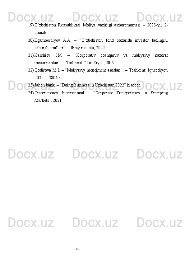 3119) O‘zbekiston   Respublikasi   Moliya   vazirligi   axborotnomasi   –   2023-yil   2-
chorak.
20) Egamberdiyev   A.A.   –   “O‘zbekiston   fond   bozorida   investor   faolligini
oshirish omillari”. – Ilmiy maqola, 2022.
21) Karshiev   I.M.   –   “Korporativ   boshqaruv   va   moliyaviy   nazorat
mexanizmlari”. – Toshkent: “Ilm Ziyo”, 2019.
22) Qodirova M.I. – “Moliyaviy menejment asoslari”. – Toshkent:  Iqtisodiyot,
2021. – 280 bet.
23) Jahon banki – “Doing Business in Uzbekistan 2022” hisobot.
24) Transparency   International   –   “Corporate   Transparency   in   Emerging
Markets”, 2021. 