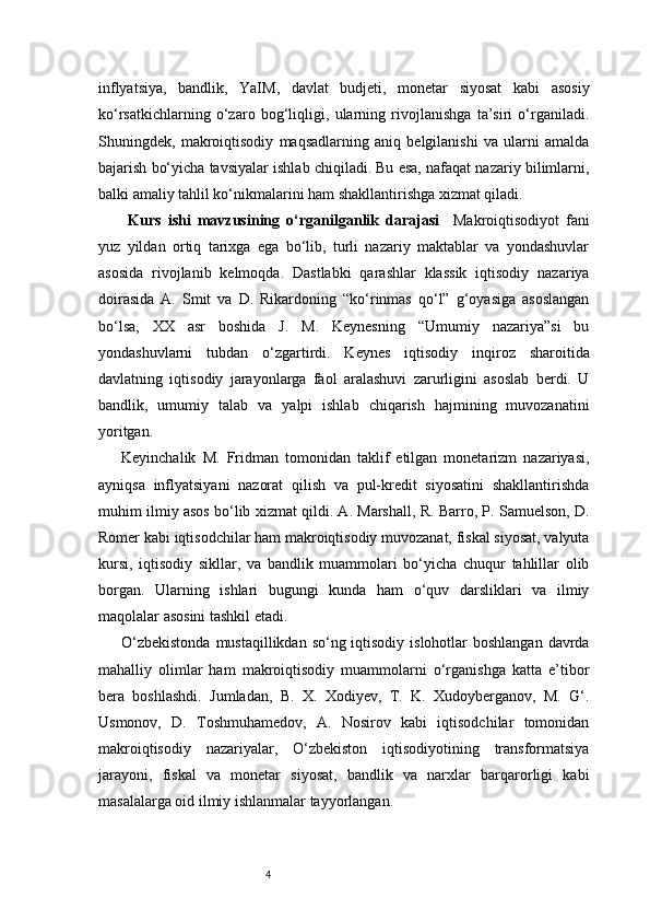 4inflyatsiya,   bandlik,   YaIM,   davlat   budjeti,   monetar   siyosat   kabi   asosiy
ko‘rsatkichlarning   o‘zaro   bog‘liqligi,   ularning   rivojlanishga   ta’siri   o‘rganiladi.
Shuningdek,   makroiqtisodiy   maqsadlarning   aniq   belgilanishi   va   ularni   amalda
bajarish bo‘yicha tavsiyalar ishlab chiqiladi. Bu esa, nafaqat nazariy bilimlarni,
balki amaliy tahlil ko‘nikmalarini ham shakllantirishga xizmat qiladi.
  Kurs   ishi   mavzusining   o‘rganilganlik   darajasi     Makroiqtisodiyot   fani
yuz   yildan   ortiq   tarixga   ega   bo‘lib,   turli   nazariy   maktablar   va   yondashuvlar
asosida   rivojlanib   kelmoqda.   Dastlabki   qarashlar   klassik   iqtisodiy   nazariya
doirasida   A.   Smit   va   D.   Rikardoning   “ko‘rinmas   qo‘l”   g‘oyasiga   asoslangan
bo‘lsa,   XX   asr   boshida   J.   M.   Keynesning   “Umumiy   nazariya”si   bu
yondashuvlarni   tubdan   o‘zgartirdi.   Keynes   iqtisodiy   inqiroz   sharoitida
davlatning   iqtisodiy   jarayonlarga   faol   aralashuvi   zarurligini   asoslab   berdi.   U
bandlik,   umumiy   talab   va   yalpi   ishlab   chiqarish   hajmining   muvozanatini
yoritgan.
Keyinchalik   M.   Fridman   tomonidan   taklif   etilgan   monetarizm   nazariyasi,
ayniqsa   inflyatsiyani   nazorat   qilish   va   pul-kredit   siyosatini   shakllantirishda
muhim ilmiy asos bo‘lib xizmat qildi. A. Marshall, R. Barro, P. Samuelson, D.
Romer kabi iqtisodchilar ham makroiqtisodiy muvozanat, fiskal siyosat, valyuta
kursi,   iqtisodiy   sikllar,   va   bandlik   muammolari   bo‘yicha   chuqur   tahlillar   olib
borgan.   Ularning   ishlari   bugungi   kunda   ham   o‘quv   darsliklari   va   ilmiy
maqolalar asosini tashkil etadi.
O‘zbekistonda  mustaqillikdan so‘ng iqtisodiy islohotlar boshlangan  davrda
mahalliy   olimlar   ham   makroiqtisodiy   muammolarni   o‘rganishga   katta   e’tibor
bera   boshlashdi.   Jumladan,   B.   X.   Xodiyev,   T.   K.   Xudoyberganov,   M.   G‘.
Usmonov,   D.   Toshmuhamedov,   A.   Nosirov   kabi   iqtisodchilar   tomonidan
makroiqtisodiy   nazariyalar,   O‘zbekiston   iqtisodiyotining   transformatsiya
jarayoni,   fiskal   va   monetar   siyosat,   bandlik   va   narxlar   barqarorligi   kabi
masalalarga oid ilmiy ishlanmalar tayyorlangan. 