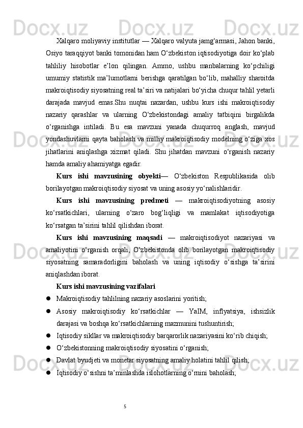 5Xalqaro moliyaviy institutlar — Xalqaro valyuta jamg‘armasi, Jahon banki,
Osiyo taraqqiyot banki tomonidan ham O‘zbekiston iqtisodiyotiga doir ko‘plab
tahliliy   hisobotlar   e’lon   qilingan.   Ammo,   ushbu   manbalarning   ko‘pchiligi
umumiy   statistik   ma’lumotlarni   berishga   qaratilgan   bo‘lib,   mahalliy   sharoitda
makroiqtisodiy siyosatning real ta’siri va natijalari bo‘yicha chuqur tahlil yetarli
darajada   mavjud   emas.Shu   nuqtai   nazardan,   ushbu   kurs   ishi   makroiqtisodiy
nazariy   qarashlar   va   ularning   O‘zbekistondagi   amaliy   tatbiqini   birgalikda
o‘rganishga   intiladi.   Bu   esa   mavzuni   yanada   chuqurroq   anglash,   mavjud
yondashuvlarni qayta baholash va milliy makroiqtisodiy modelning o‘ziga xos
jihatlarini   aniqlashga   xizmat   qiladi.   Shu   jihatdan   mavzuni   o‘rganish   nazariy
hamda amaliy ahamiyatga egadir.
Kurs   ishi   mavzusining   obyekti —   O‘zbekiston   Respublikasida   olib
borilayotgan makroiqtisodiy siyosat va uning asosiy yo‘nalishlaridir.
Kurs   ishi   mavzusining   predmeti   —   makroiqtisodiyotning   asosiy
ko‘rsatkichlari,   ularning   o‘zaro   bog‘liqligi   va   mamlakat   iqtisodiyotiga
ko‘rsatgan ta’sirini tahlil qilishdan iborat.
Kurs   ishi   mavzusining   maqsadi   —   makroiqtisodiyot   nazariyasi   va
amaliyotini   o‘rganish   orqali,   O‘zbekistonda   olib   borilayotgan   makroiqtisodiy
siyosatning   samaradorligini   baholash   va   uning   iqtisodiy   o‘sishga   ta’sirini
aniqlashdan iborat.
Kurs ishi mavzusining vazifalari
 Makroiqtisodiy tahlilning nazariy asoslarini yoritish;
 Asosiy   makroiqtisodiy   ko‘rsatkichlar   —   YaIM,   inflyatsiya,   ishsizlik
darajasi va boshqa ko‘rsatkichlarning mazmunini tushuntirish;
 Iqtisodiy sikllar va makroiqtisodiy barqarorlik nazariyasini ko‘rib chiqish;
 O‘zbekistonning makroiqtisodiy siyosatini o‘rganish;
 Davlat byudjeti va monetar siyosatning amaliy holatini tahlil qilish;
 Iqtisodiy o‘sishni ta’minlashda islohotlarning o‘rnini baholash; 