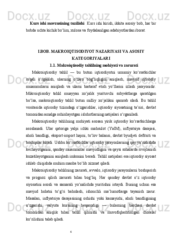 6Kurs ishi mavzusining tuzilishi    Kurs ishi kirish, ikkita asosiy bob, har bir
bobda uchta kichik bo‘lim, xulosa va foydalanilgan adabiyotlardan iborat.
I. BOB. MAKROIQTISODIYOT NAZARIYASI VA ASOSIY
KATEGORIYALARI
1.1. Makroiqtisodiy tahlilning mohiyati va zarurati
Makroiqtisodiy   tahlil   —   bu   butun   iqtisodiyotni   umumiy   ko‘rsatkichlar
orqali   o‘rganish,   ularning   o‘zaro   bog‘liqligini   aniqlash,   mavjud   iqtisodiy
muammolarni   aniqlash   va   ularni   bartaraf   etish   yo‘llarini   izlash   jarayonidir.
Mikroiqtisodiy   tahlil   muayyan   xo‘jalik   yurituvchi   subyektlarga   qaratilgan
bo‘lsa,   makroiqtisodiy   tahlil   butun   milliy   xo‘jalikni   qamrab   oladi.   Bu   tahlil
vositasida   iqtisodiy   tizimdagi   o‘zgarishlar,   iqtisodiy   siyosatning   ta’siri,   davlat
tomonidan amalga oshirilayotgan islohotlarning natijalari o‘rganiladi.
Makroiqtisodiy   tahlilning   mohiyati   asosan   yirik   iqtisodiy   ko‘rsatkichlarga
asoslanadi.   Ular   qatoriga   yalpi   ichki   mahsulot   (YaIM),   inflyatsiya   darajasi,
aholi bandligi, eksport-import hajmi, to‘lov balansi, davlat byudjeti defitsiti va
boshqalar kiradi. Ushbu ko‘rsatkichlar iqtisodiy jarayonlarning qay yo‘nalishda
kechayotganini, qanday muammolar mavjudligini va qaysi sohalarda rivojlanish
kuzatilayotganini aniqlash imkonini beradi. Tahlil natijalari esa iqtisodiy siyosat
ishlab chiqishda muhim manba bo‘lib xizmat qiladi.
Makroiqtisodiy tahlilning zarurati, avvalo, iqtisodiy jarayonlarni boshqarish
va   prognoz   qilish   zarurati   bilan   bog‘liq.   Har   qanday   davlat   o‘z   iqtisodiy
siyosatini   asosli   va   samarali   yo‘nalishda   yuritishni   istaydi.   Buning   uchun   esa
mavjud   holatni   to‘g‘ri   baholash,   ishonchli   ma’lumotlarga   tayanish   zarur.
Masalan,   inflyatsiya   darajasining   oshishi   yoki   kamayishi,   aholi   bandligining
o‘zgarishi,   valyuta   kursining   beqarorligi   —   bularning   barchasi   davlat
tomonidan   aniqlik   bilan   tahlil   qilinishi   va   muvofiqlashtirilgan   choralar
ko‘rilishini talab qiladi.