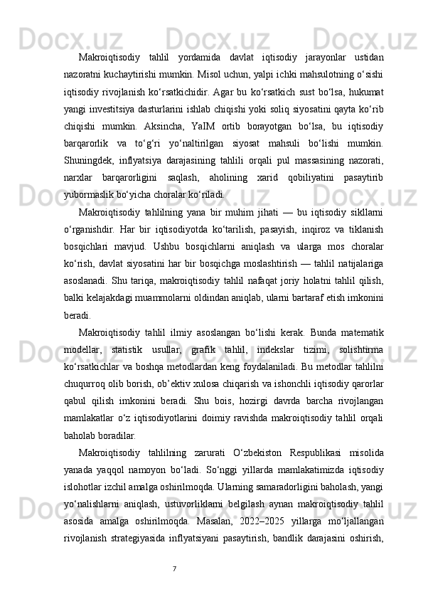 7Makroiqtisodiy   tahlil   yordamida   davlat   iqtisodiy   jarayonlar   ustidan
nazoratni kuchaytirishi mumkin. Misol uchun, yalpi ichki mahsulotning o‘sishi
iqtisodiy   rivojlanish   ko‘rsatkichidir.   Agar   bu   ko‘rsatkich   sust   bo‘lsa,   hukumat
yangi investitsiya dasturlarini  ishlab chiqishi  yoki  soliq siyosatini  qayta ko‘rib
chiqishi   mumkin.   Aksincha,   YaIM   ortib   borayotgan   bo‘lsa,   bu   iqtisodiy
barqarorlik   va   to‘g‘ri   yo‘naltirilgan   siyosat   mahsuli   bo‘lishi   mumkin.
Shuningdek,   inflyatsiya   darajasining   tahlili   orqali   pul   massasining   nazorati,
narxlar   barqarorligini   saqlash,   aholining   xarid   qobiliyatini   pasaytirib
yubormaslik bo‘yicha choralar ko‘riladi.
Makroiqtisodiy   tahlilning   yana   bir   muhim   jihati   —   bu   iqtisodiy   sikllarni
o‘rganishdir.   Har   bir   iqtisodiyotda   ko‘tarilish,   pasayish,   inqiroz   va   tiklanish
bosqichlari   mavjud.   Ushbu   bosqichlarni   aniqlash   va   ularga   mos   choralar
ko‘rish,   davlat   siyosatini   har   bir   bosqichga   moslashtirish   —   tahlil   natijalariga
asoslanadi.   Shu   tariqa,   makroiqtisodiy   tahlil   nafaqat   joriy   holatni   tahlil   qilish,
balki kelajakdagi muammolarni oldindan aniqlab, ularni bartaraf etish imkonini
beradi.
Makroiqtisodiy   tahlil   ilmiy   asoslangan   bo‘lishi   kerak.   Bunda   matematik
modellar,   statistik   usullar,   grafik   tahlil,   indekslar   tizimi,   solishtirma
ko‘rsatkichlar  va boshqa  metodlardan keng foydalaniladi. Bu metodlar  tahlilni
chuqurroq olib borish, ob’ektiv xulosa chiqarish va ishonchli iqtisodiy qarorlar
qabul   qilish   imkonini   beradi.   Shu   bois,   hozirgi   davrda   barcha   rivojlangan
mamlakatlar   o‘z   iqtisodiyotlarini   doimiy   ravishda   makroiqtisodiy   tahlil   orqali
baholab boradilar.
Makroiqtisodiy   tahlilning   zarurati   O‘zbekiston   Respublikasi   misolida
yanada   yaqqol   namoyon   bo‘ladi.   So‘nggi   yillarda   mamlakatimizda   iqtisodiy
islohotlar izchil amalga oshirilmoqda. Ularning samaradorligini baholash, yangi
yo‘nalishlarni   aniqlash,   ustuvorliklarni   belgilash   aynan   makroiqtisodiy   tahlil
asosida   amalga   oshirilmoqda.   Masalan,   2022–2025   yillarga   mo‘ljallangan
rivojlanish   strategiyasida   inflyatsiyani   pasaytirish,   bandlik   darajasini   oshirish, 