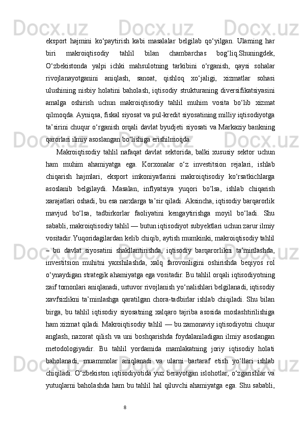 8eksport   hajmini   ko‘paytirish   kabi   masalalar   belgilab   qo‘yilgan.   Ularning   har
biri   makroiqtisodiy   tahlil   bilan   chambarchas   bog‘liq.Shuningdek,
O‘zbekistonda   yalpi   ichki   mahsulotning   tarkibini   o‘rganish,   qaysi   sohalar
rivojlanayotganini   aniqlash,   sanoat,   qishloq   xo‘jaligi,   xizmatlar   sohasi
ulushining   nisbiy   holatini   baholash,   iqtisodiy   strukturaning   diversifikatsiyasini
amalga   oshirish   uchun   makroiqtisodiy   tahlil   muhim   vosita   bo‘lib   xizmat
qilmoqda. Ayniqsa, fiskal siyosat va pul-kredit siyosatining milliy iqtisodiyotga
ta’sirini chuqur o‘rganish orqali davlat byudjeti siyosati va Markaziy bankning
qarorlari ilmiy asoslangan bo‘lishiga erishilmoqda.
Makroiqtisodiy   tahlil   nafaqat   davlat   sektorida,   balki   xususiy   sektor   uchun
ham   muhim   ahamiyatga   ega.   Korxonalar   o‘z   investitsion   rejalari,   ishlab
chiqarish   hajmlari,   eksport   imkoniyatlarini   makroiqtisodiy   ko‘rsatkichlarga
asoslanib   belgilaydi.   Masalan,   inflyatsiya   yuqori   bo‘lsa,   ishlab   chiqarish
xarajatlari oshadi, bu esa narxlarga ta’sir qiladi. Aksincha, iqtisodiy barqarorlik
mavjud   bo‘lsa,   tadbirkorlar   faoliyatini   kengaytirishga   moyil   bo‘ladi.   Shu
sababli, makroiqtisodiy tahlil — butun iqtisodiyot subyektlari uchun zarur ilmiy
vositadir.Yuqoridagilardan kelib chiqib, aytish mumkinki, makroiqtisodiy tahlil
–   bu   davlat   siyosatini   shakllantirishda,   iqtisodiy   barqarorlikni   ta’minlashda,
investitsion   muhitni   yaxshilashda,   xalq   farovonligini   oshirishda   beqiyos   rol
o‘ynaydigan strategik ahamiyatga ega vositadir. Bu tahlil orqali iqtisodiyotning
zaif tomonlari aniqlanadi, ustuvor rivojlanish yo‘nalishlari belgilanadi, iqtisodiy
xavfsizlikni   ta’minlashga   qaratilgan   chora-tadbirlar   ishlab   chiqiladi.   Shu   bilan
birga,   bu   tahlil   iqtisodiy   siyosatning   xalqaro   tajriba   asosida   moslashtirilishiga
ham xizmat qiladi. Makroiqtisodiy tahlil — bu zamonaviy iqtisodiyotni chuqur
anglash,   nazorat   qilish   va   uni   boshqarishda   foydalaniladigan   ilmiy   asoslangan
metodologiyadir.   Bu   tahlil   yordamida   mamlakatning   joriy   iqtisodiy   holati
baholanadi,   muammolar   aniqlanadi   va   ularni   bartaraf   etish   yo‘llari   ishlab
chiqiladi. O‘zbekiston iqtisodiyotida yuz berayotgan islohotlar, o‘zgarishlar va
yutuqlarni baholashda ham bu tahlil hal qiluvchi ahamiyatga ega. Shu sababli, 