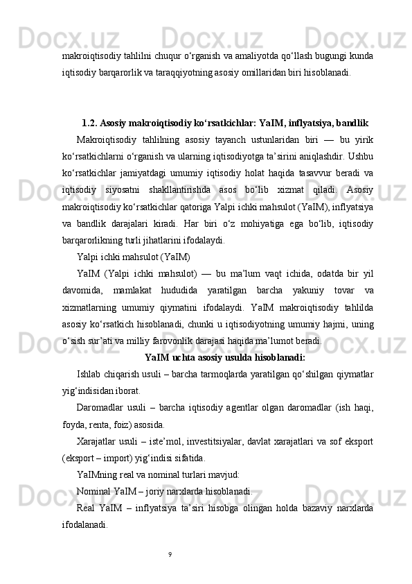 9makroiqtisodiy tahlilni chuqur o‘rganish va amaliyotda qo‘llash bugungi kunda
iqtisodiy barqarorlik va taraqqiyotning asosiy omillaridan biri hisoblanadi.
1.2. Asosiy makroiqtisodiy ko‘rsatkichlar: YaIM, inflyatsiya, bandlik
Makroiqtisodiy   tahlilning   asosiy   tayanch   ustunlaridan   biri   —   bu   yirik
ko‘rsatkichlarni o‘rganish va ularning iqtisodiyotga ta’sirini aniqlashdir. Ushbu
ko‘rsatkichlar   jamiyatdagi   umumiy   iqtisodiy   holat   haqida   tasavvur   beradi   va
iqtisodiy   siyosatni   shakllantirishda   asos   bo‘lib   xizmat   qiladi.   Asosiy
makroiqtisodiy ko‘rsatkichlar qatoriga Yalpi ichki mahsulot (YaIM), inflyatsiya
va   bandlik   darajalari   kiradi.   Har   biri   o‘z   mohiyatiga   ega   bo‘lib,   iqtisodiy
barqarorlikning turli jihatlarini ifodalaydi.
Yalpi ichki mahsulot (YaIM)
YaIM   (Yalpi   ichki   mahsulot)   —   bu   ma’lum   vaqt   ichida,   odatda   bir   yil
davomida,   mamlakat   hududida   yaratilgan   barcha   yakuniy   tovar   va
xizmatlarning   umumiy   qiymatini   ifodalaydi.   YaIM   makroiqtisodiy   tahlilda
asosiy   ko‘rsatkich   hisoblanadi,  chunki  u  iqtisodiyotning  umumiy  hajmi,  uning
o‘sish sur’ati va milliy farovonlik darajasi haqida ma’lumot beradi.
YaIM uchta asosiy usulda hisoblanadi:
Ishlab chiqarish usuli – barcha tarmoqlarda yaratilgan qo‘shilgan qiymatlar
yig‘indisidan iborat.
Daromadlar   usuli   –   barcha   iqtisodiy   agentlar   olgan   daromadlar   (ish   haqi,
foyda, renta, foiz) asosida.
Xarajatlar   usuli   – iste’mol,  investitsiyalar,  davlat  xarajatlari  va  sof   eksport
(eksport – import) yig‘indisi sifatida.
YaIMning real va nominal turlari mavjud:
Nominal YaIM – joriy narxlarda hisoblanadi.
Real   YaIM   –   inflyatsiya   ta’siri   hisobga   olingan   holda   bazaviy   narxlarda
ifodalanadi. 