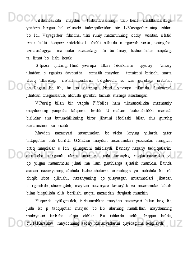 Tilshunoslikda   maydon     tushunchasining       uzil-   kesil       shakllantirishiga 
yordam     bergan     hal     qiluvchi     tadqiqotlaridan     biri     L.Vaysgerber   ning     ishlari
bo ldi.  Vaysgerber   fikricha,  tilni  ruhiy  mazmunning   oddiy   vositasi  sifatid	

emas     balki     dunyoni    intelektual      shakli     sifatida    o rganish     zarur,   uningcha,	

semasiologiya       ma nolar     xususidagi       fn     bo lmay,     tushunchalar     haqidagi	
 
ta limot  bo lishi  kerak.	
 
G.Ipsen     qadimgi   Hind   -yevropa     tillari     leksikasini       qiyosiy     tarixiy	

jihatdan    o rganish    davomida     sematik     maydon     terminini    birinchi     marta	
  
sharq     tillaridagi       metall     nomlarini     belgilovchi     so zlar     guruhiga     nisbatan	

qo llagan     bo lib,     bu     so zlarning       Hind   yevropa     tillarida     funksional	
   
jihatdan  chegaralanib,  alohida  guruhni  tashlik  etishiga  asoslangan. 
V.Porsig     bilan     bir     vaqtda     F.Yolles     ham     tilshunoalikka     mazmuniy
maydonning     yangicha     talqinini       kiritdi.     U     malum       butunchilikka     mansub
birliklar     shu     butunchilikning     biror     jihatini     ifodlashi     bilan     shu     guruhg
xoslanishini   ko rsatdi.	

Maydon     nazariyasi     muammolari     bo yicha     keying     yillarda     qator	

tadqiqotlar    olib   borildi.    G.Shchur    maydon   muammolari     yuzasidan     mingdan
ortiq   maqolalar   e lon     qilinganini   takidlaydi.   Bunday   nazariy   tadqiqotlarini	

atroflicha     o rganib,     ularni     umumiy     tarzda     tarixiyligi     nuqtai   nazaridan     va	

qo yilgan     muammolar     jihati     ma lum     guruhlarga     ajratish     mumkin.     Bunda	
 
asosan   nazariyaning   alohida   tushunchalarini    xronologik   yo nalishda   ko rib	
 
chiqib,   isbot     qilinishi,     nazariyaning     qo yilayotgan     muammolari     jihatdan	

o rganilishi, shuningdek,   maydon   nazariyasi   tarixiylik   va   muammolar   tahlili	

bilan  birgalikda  olib   borilishi  nuqtai  nazaridan   farqlash  mumkin.
Yuqorida   aytilganidek,   tilshunoslikda    maydon   nazariyasi    bilan   bog liq	

juda     ko p     tadqiqotlar     mavjud     bo lib     ularning     mualliflari     maydonning	
 
mohiyatini     turlicha     talqin     etdilar.     Bu     ishlardn     kelib     chiqqan     holda,
Yu.N.Karaulov    maydonning  asosiy  xususiyatlarini  quyidagicha  belgilaydi:  