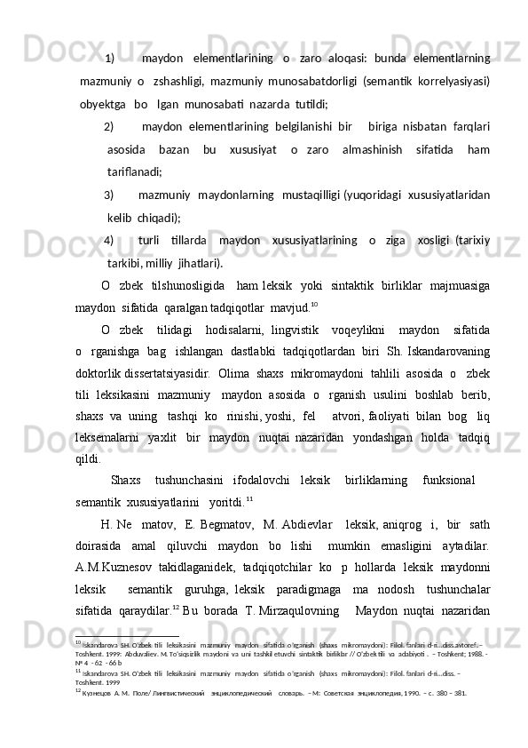 1)   maydon     elementlarining     o zaro   aloqasi:   bunda   elementlarning
mazmuniy  o zshashligi,  mazmuniy  munosabatdorligi  (semantik  korrelyasiyasi)	

obyektga   bo lgan  munosabati  nazarda  tutildi;

2)   maydon  elementlarining  belgilanishi  bir   biriga  nisbatan  farqlari	

asosida     bazan     bu     xususiyat     o zaro     almashinish     sifatida     ham	

tariflanadi;
3) mazmuniy   maydonlarning   mustaqilligi (yuqoridagi   xususiyatlaridan
kelib  chiqadi);
4) turli     tillarda     maydon     xususiyatlarining     o ziga     xosligi   (tarixiy	

tarkibi, milliy  jihatlari).
O zbek   tilshunosligida     ham leksik   yoki   sintaktik   birliklar   majmuasiga	

maydon  sifatida  qaralgan tadqiqotlar  mavjud. 10
O zbek     tilidagi     hodisalarni,   lingvistik     voqeylikni     maydon     sifatida

o rganishga   bag ishlangan   dastlabki   tadqiqotlardan   biri   Sh. Iskandarovaning	
 
doktorlik dissertatsiyasidir.  Olima  shaxs  mikromaydoni  tahlili  asosida  o zbek	

tili   leksikasini   mazmuniy     maydon   asosida   o rganish   usulini   boshlab   berib,	

shaxs  va  uning   tashqi  ko rinishi, yoshi,  fel   atvori, faoliyati  bilan  bog liq	
  
leksemalarni     yaxlit     bir     maydon     nuqtai   nazaridan     yondashgan     holda     tadqiq
qildi. 
Shaxs   tushunchasini     ifodalovchi     leksik       birliklarning       funksional  	
  
semantik  xususiyatlarini   yoritdi. 11
H.   Ne matov,     E.   Begmatov,     M.   Abdievlar       leksik,   aniqrog i,     bir     sath	
 
doirasida     amal     qiluvchi     maydon     bo lishi       mumkin     emasligini     aytadilar.	

A.M.Kuznesov  takidlaganidek,   tadqiqotchilar  ko p  hollarda  leksik   maydonni	

leksik     semantik     guruhga,   leksik     paradigmaga     ma nodosh     tushunchalar	
 
sifatida  qaraydilar. 12
 Bu  borada  T. Mirzaqulovning   Maydon  nuqtai  nazaridan	

10
  Iskandarova  SH. O’zbek  tili   leksikasini   mazmuniy   maydon   sifatida  o’rganish   (shaxs   mikromaydoni):  Filol. fanlari  d-ri…diss.avtoref. – 
Toshkent. 1999:  Abduvaliev. M. To’siqsizlik  maydoni  va  uni  tashkil etuvchi  sintaktik  birliklar // O’zbek tili  va  adabiyoti .   – Toshkent; 1988. - 
№ 4  - 62  - 66 b
11
  Iskandarova  SH. O’zbek  tili   leksikasini   mazmuniy   maydon   sifatida  o’rganish   (shaxs   mikromaydoni):  Filol. fanlari  d-ri…diss. – 
Toshkent.  1999
12
  Кузнецов  А. М.  Поле/ Лингвистический    энциклопедический    словарь.  – М:  Советская  энциклопедия, 1990.  – с.  380 – 381. 