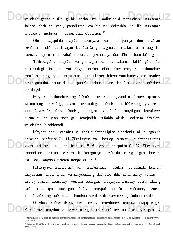 yondashilganda     u   tilning     bir     necha     sath     hodisalarini     tutashtirib       sathlararo
farqqa,  chek  qo yadi,   paradigma   esa  bir  sath  doirasida   bo lib,  sathlararo 
chegarani   saqlaydi     degan  fikri  etiborlidir.	
 13
Olim     tadqiqotida     maydon     nazariyasi       va       amaliyotiga       doir       mahsus
tekshirish       olib     borilmagan     bo lsa-da,   paradigmalar   masalasi     bilan     bog liq	
 
ravishda   ayrim  munozatrali  masalalar   yechimiga   doir  fikrlar  ham  bildirgan. 
T.Mirzaqulov     maydon   va   paradigmatika   munosabatini     tahlil   qilib   ular
o rtasidagi     farqlarni     yoritishga     harakat     qilar     ekan,   maydon     tushunchasi	

morfemikaning   yondash  sathlar  bilan  aloqasi  tutash  zonalarning  xususiyatini
paradigmatika     doirasida     o rganish     uchun       asos     bo lib     xizmat     qilishini	
 
takidlaydi. 
Maydon     tushinchasining     leksik     semantik     guruhdan     farqini     qamrov	

doirasining       kengligi,     tizim       tarkibidagi       leksik         birliklarning     yuqoriroq
bosqichdagi    birlashuvi    ekanligi     bilangina     izohlab    bo lmaydigan.    Maydonni	

butun     til     bo ylab     sochilgan     mavjudlik       sifatida     olish       hodisaga     obyektiv	

yondashuv  hisoblanadi.
Maydon  qonuniyatining   o zbek  tilshunosligida   voqelanishini   o rganish	
 
borasida     professor   G .N.   Zikrillayev     va       boshqa     yetakchi     tilshunoslarning	

xizmatlari  ham   katta  bo lmoqda.  	
 H. Hojiyeva  tadqiqotida  G .N.  Zikrillayev	
tomonidan     dastlab     grammatik     kategoriya       sifatida     o rganilgan     hurmat	

ma nosi  maydon  sifatida  tadqiq  qilindi.	
 14
H.Hojiyeva     komponent     va         kontekstual         usullar       yordamida     hurmat
maydonini   tahlil  qiladi  va  maydonning  dastlabki  ikki  katta  uzviy  vositasi  -
lisoniy   hamda   nolisoniy     vositasi   borligini     aniqlaydi.   Lisoniy   vosita   tilning
turli     sathlariga     sochilgan     holda     mavjud     bo lsa,     nolisoniy     vosita	

so zlovchining  turli  xatti   harakati  yordamida  hurmatning  ifodalanishidir.	
 
O zbek   tilshunosligida  son   miqdor  maydonini   maxsus  tadqiq  qilgan	
 
F. Safarov     maydon   va   uning   o rganilish   masalasini   atroflicha   yoritgan.   U	

13
  Mirzaqulov  T.  O’zbek  tili morfem  paradigmatikasi    va   sintagmatikasi   masalalari:   Filol.   fanlari   d-ri  …  diss. Avtoref.  -  Toshkent.1994.  
– 18  - 19 b.
14
  Hojiyeva  H.  O’zbek  tilida  hurmat  maydoni   va  uning    lisoniy – nutqiy  xususiyati:    Filol.    fanlari   nomzodi  …  diss. avtoref.  -  Samatqand,
2001. – 22 b. 