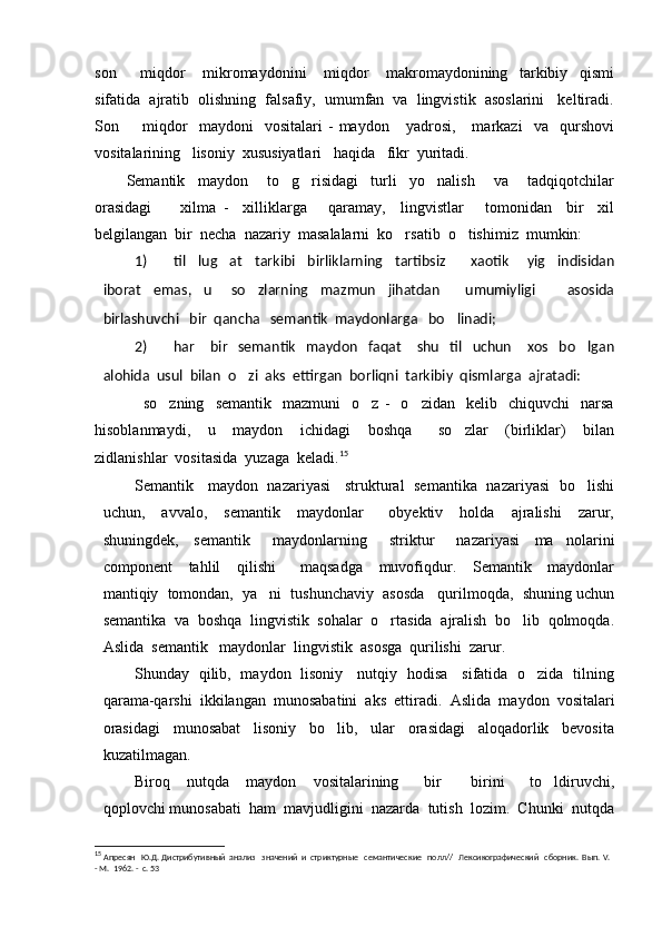 son     miqdor       mikromaydonini       miqdor       makromaydonining     tarkibiy     qismi
sifatida  ajratib  olishning  falsafiy,  umumfan  va  lingvistik  asoslarini   keltiradi.
Son    miqdor     maydoni     vositalari   -   maydon      yadrosi,       markazi     va     qurshovi

vositalarining   lisoniy  xususiyatlari   haqida   fikr  yuritadi.
Semantik     maydon       to g risidagi     turli     yo nalish       va       tadqiqotchilar	
  
orasidagi         xilma   -     xilliklarga       qaramay,     lingvistlar       tomonidan     bir     xil
belgilangan  bir  necha  nazariy  masalalarni  ko rsatib  o tishimiz  mumkin:	
 
1) til     lug at     tarkibi     birliklarning     tartibsiz         xaotik       yig indisidan	
 
iborat     emas,     u       so zlarning     mazmun     jihatdan         umumiyligi           asosida	

birlashuvchi   bir  qancha   semantik  maydonlarga   bo linadi;	

2) har       bir     semantik     maydon     faqat       shu     til     uchun       xos     bo lgan	

alohida  usul  bilan  o zi  aks  ettirgan  borliqni  tarkibiy  qismlarga  ajratadi:	

      so zning     semantik     mazmuni     o z   -     o zidan     kelib    chiquvchi     narsa	
  
hisoblanmaydi,     u     maydon     ichidagi     boshqa       so zlar     (birliklar)     bilan	

zidlanishlar  vositasida  yuzaga  keladi. 15
Semantik     maydon   nazariyasi     struktural   semantika   nazariyasi   bo lishi	

uchun,     avvalo,     semantik     maydonlar       obyektiv     holda     ajralishi     zarur,
shuningdek,     semantik       maydonlarning       striktur       nazariyasi     ma nolarini	

component     tahlil     qilishi       maqsadga     muvofiqdur.     Semantik     maydonlar
mantiqiy  tomondan,  ya ni  tushunchaviy  asosda   qurilmoqda,  shuning uchun	

semantika  va  boshqa  lingvistik  sohalar  o rtasida  ajralish  bo lib  qolmoqda.	
 
Aslida  semantik   maydonlar  lingvistik  asosga  qurilishi  zarur.
Shunday   qilib,   maydon   lisoniy     nutqiy   hodisa     sifatida   o zida   tilning	

qarama-qarshi  ikkilangan  munosabatini  aks  ettiradi.   Aslida  maydon  vositalari
orasidagi     munosabat     lisoniy     bo lib,     ular     orasidagi     aloqadorlik     bevosita	

kuzatilmagan.
Biroq     nutqda     maydon     vositalarining       bir     birini       to ldiruvchi,	
 
qoplovchi munosabati  ham  mavjudligini  nazarda  tutish  lozim.  Chunki  nutqda
15
  Апресян   Ю.Д. Дистрибутивный  анализ   значений  и  стриктурные   семантические   полл//   Лексикографический   сборник.  Вып.  V .  
-  M .  1962. -  с. 53 
