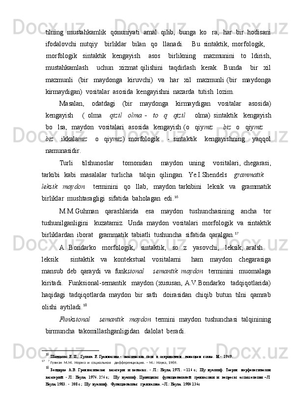 tilning  mustahkamlik  qonuniyati  amal  qilib,  bunga  ko ra,  har  bir  hodisani
ifodalovchi  nutqiy    birliklar   bilan   qo llanadi.     Bu  sintaktik,  morfologik, 	

morfologik sintaktik   kengayish    asos    birlikning    mazmunini   to ldirish,	
 
mustahkamlash       uchun     xizmat   qilishini     taqdirlash     kerak.     Bunda       bir     xil
mazmunli     (bir     maydonga     kiruvchi)     va     har     xil     mazmunli   (bir     maydonga
kirmaydigan)  vositalar  asosida  kengayishni  nazarda  tutish  lozim.  
Masalan,     odatdagi     (bir     maydonga     kirmaydigan     vositalar     asosida)
kengayish       (   olma  	
 qizil     olma   -     to q     qizil      	 olma)   sintaktik     kengayish
bo lsa,   maydon   vositalari    asosida   kengayish (o qiy	
  miz   biz  	   o qiy	 miz 	
biz     ikkala miz     o qiy	
 miz )   morfologik     -   sintaktik     kengayishning     yaqqol
namunasidir.
Turli       tilshunoslar       tomonidan       maydon     uning       vositalari,   chegarasi,
tarkibi   kabi   masalalar   turlicha     talqin   qilingan.   Ye.I.Shendels      grammatik 	

leksik     maydon       terminini     qo llab,     maydon   tarkibini     leksik     va     grammatik	

birliklar  mushtaragligi  sifatida  baholagan  edi. 16
M.M. Guhman     qarashlarida     esa     maydon     tushunchasining     ancha     tor
tushunilganligini   kuzatamiz.  Unda  maydon  vositalari  morfologik  va  sintaktik
birliklardan  iborat   grammatik  tabiatli  tushuncha  sifatida  qaralgan. 17
A.   Bondarko     morfologik,     sintaktik,     so z     yasovchi,     leksik,   aralsh  	
 
leksik     sintaktik     va     kontekstual     vositalarni       ham     maydon     chegarasiga	

mansub  deb  qaraydi  va  funk sional   semantik  maydon 	
   terminini   muomalaga
kiritadi.     Funksional-semantik     maydon   (xususan,   A.V.Bondarko     tadqiqotlarida)
haqidagi  tadqiqotlarda  maydon  bir  sath   doirasidan  chiqib  butun  tilni  qamrab
olishi  aytiladi. 18
Funksional   semantik   maydon  	
 termini  maydon  tushunchasi  talqinining
birmuncha  takomillashganligidan   dalolat  beradi .   
16
  Шендельс  Е. И.,  Гулыга  Е. Грамматико -  лексические  поля  в  современном   немецком  языке.  М -  1969.
17
    ?
  Гухман  М.М.  Норма  и  социальная    дифференциация.  – М.:  Наука, 1969.
18
  Бондарко  А.В.  Грамматическая   категория  и  контекст.  -  Л.:  Наука, 1971.  – 116 с.;  Шу  муаллиф.  Теория   морфологических
категорий.  -  Л:  Наука,  1976. 256 с.;   Шу  муаллиф.  Принципы    функциональной   грамматики  и   вопросы   аспектологии. – Л
Наука, 1983.  -  208 с.;  Шу  муаллиф.   Функционалная   грамматика. – Л.: Наука,  1984.136с 