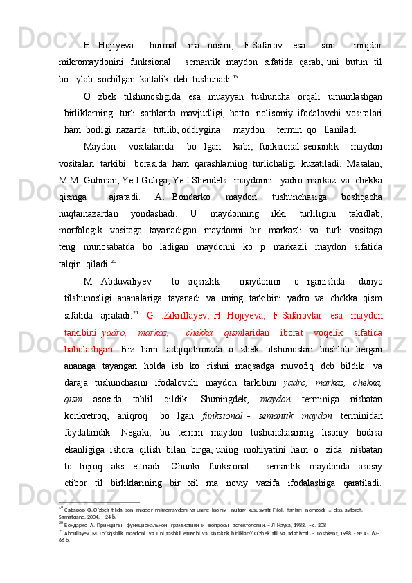 H.   Hojiyeva       hurmat     ma nosini,     F.Safarov     esa       son     -   miqdor
mikromaydonini   funksional   semantik   maydon   sifatida   qarab, uni   butun   til	

bo ylab  sochilgan  kattalik  deb  tushunadi.	
 19
O zbek     tilshunosligida     esa     muayyan     tushuncha     orqali     umumlashgan	

birliklarning   turli  sathlarda  mavjudligi,  hatto   nolisoniy  ifodalovchi  vositalari
ham  borligi  nazarda   tutilib, oddiygina   maydon   termin  qo llaniladi.	
  
Maydon     vositalarida     bo lgan     kabi,   funksional-semantik     maydon	

vositalari  tarkibi   borasida  ham  qarashlarning  turlichaligi  kuzatiladi.  Masalan,
M.M. Guhman, Ye.I.Guliga, Ye.I.Shendels   maydonni   yadro  markaz  va  chekka
qismga       ajratadi.     A.   Bondarko   maydon   tushunchasiga     boshqacha	
 
nuqtainazardan     yondashadi.     U     maydonning     ikki     turliligini     takidlab,
morfologik     vositaga     tayanadigan     maydonni     bir     markazli     va     turli     vositaga
teng     munosabatda     bo ladigan     maydonni     ko p     markazli     maydon     sifatida	
 
talqin  qiladi. 20
M.   Abduvaliyev       to siqsizlik       maydonini     o rganishda     dunyo	
 
tilshunosligi  ananalariga  tayanadi  va  uning  tarkibini  yadro  va  chekka  qism
sifatida     ajratadi. 21
    G .Zikrillayev,   H.   Hojiyeva,     F.Safarovlar     esa     maydon	

tarkibini   yadro,     markaz,       chekka     qism laridan     iborat     voqelik     sifatida
baholashgan.    Biz   ham   tadqiqotimizda   o zbek   tilshunoslari   boshlab   bergan	

ananaga   tayangan   holda   ish   ko rishni   maqsadga   muvofiq   deb   bildik     va	

daraja    tushunchasini     ifodalovchi     maydon    tarkibini     yadro,   markaz,     chekka,
qism     asosida     tahlil     qildik.     Shuningdek,     maydon     terminiga     nisbatan
konkretroq,     aniqroq       bo lgan    	
 funksional   -     semantik     maydon     terminidan
foydalandik.     Negaki,     bu     termin     maydon     tushunchasining     lisoniy     hodisa
ekanligiga  ishora  qilish  bilan  birga,   uning  mohiyatini  ham  o zida   nisbatan	

to liqroq     aks     ettiradi.     Chunki     funksional     semantik     maydonda     asosiy	
 
etibor     til     birliklarining     bir     xil     ma noviy     vazifa     ifodalashiga     qaratiladi.	

19
  Сафаров  Ф. O’zbek  tilida  son- miqdor  mikromaydoni  va uning  lisoniy  - nutqiy  xususiyati: Filol.   fanlari   nomzodi  …  diss. avtoref.  -  
Samatqand, 2004. – 24 b.                                                                                                                                                                                                                    
20
  Бондарко  А.  Принципы    функциональной   грамматики  и   вопросы   аспектологии. – Л  Наука, 1983.  – с. 208  
21
  Abdullayev  M. To’siqsizlik  maydoni   va  uni  tashkil  etuvchi  va  sintaktik  birliklar// O’zbek  tili  va  adabiyoti . -  Toshkent, 1988. - № 4-.  62-
66  b . 
