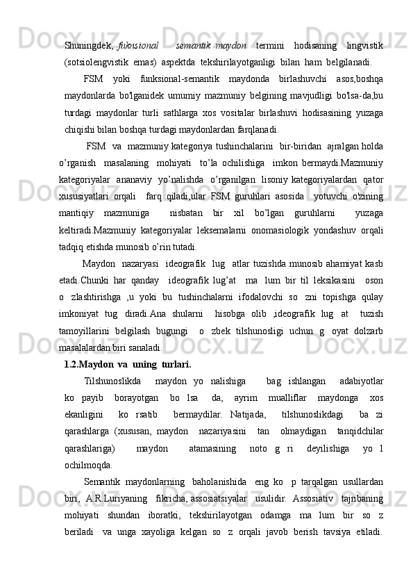 Shuningdek,   fuknsional     semantik   maydon     termini     hodisaning     lingvistik
(sotsiolengvistik  emas)  aspektda  tekshirilayotganligi  bilan  ham  belgilanadi. 
FSM   yoki   funksional-semantik   maydonda   birlashuvchi   asos,boshqa
maydonlarda   bo'lganidek   umumiy   mazmuniy   belgining   mavjudligi   bo'lsa-da,bu
turdagi   maydonlar   turli   sathlarga   xos   vositalar   birlashuvi   hodisasining   yuzaga
chiqishi bilan boshqa turdagi maydonlardan farqlanadi.
FSM   va   mazmuniy kategoriya tushinchalarini   bir-biridan   ajralgan holda
o’rganish     masalaning     mohiyati     to’la   ochilishiga     imkon   bermaydi.Mazmuniy
kategoriyalar   ananaviy   yo’nalishda   o’rganilgan   lisoniy kategoriyalardan   qator
xususiyatlari   orqali     farq   qiladi,ular   FSM   guruhlari   asosida     yotuvchi   o'zining
mantiqiy   mazmuniga     nisbatan   bir   xil   bo’lgan   guruhlarni     yuzaga
keltiradi.Mazmuniy   kategoriyalar   leksemalarni   onomasiologik   yondashuv   orqali
tadqiq etishda munosib o’rin tutadi.
Maydon     nazaryasi     ideografik     lug atlar   tuzishda   munosib   ahamiyat   kasb	

etadi.Chunki   har   qanday     ideografik   lug’at     ma lum   bir   til   leksikasini     oson	

o zlashtirishga   ,u   yoki   bu   tushinchalarni   ifodalovchi   so zni   topishga   qulay	
 
imkoniyat   tug diradi.Ana   shularni     hisobga   olib   ,ideografik   lug at     tuzish	
 
tamoyillarini   belgilash   bugungi     o zbek   tilshunosligi   uchun   g oyat   dolzarb	
 
masalalardan biri sanaladi. 
1.2 . Maydon  va  uning  turlari.
Tilshunoslikda     maydon   yo nalishiga       bag ishlangan     adabiyotlar
 
ko payib     borayotgan     bo lsa   da,     ayrim     mualliflar     maydonga     xos	
  
ekanligini     ko rsatib     bermaydilar.   Natijada,     tilshunoslikdagi     ba zi	
 
qarashlarga   (xususan,   maydon     nazariyasini     tan     olmaydigan     tanqidchilar
qarashlariga)     maydon     atamasining     noto g ri     deyilishiga     yo l
    
ochilmoqda.
Semantik  maydonlarning   baholanishida   eng  ko p  tarqalgan  usullardan	

biri,   A.R.Luriyaning    fikricha, assosiatsiyalar   usulidir.  Assosiativ   tajribaning
mohiyati     shundan     iboratki,     tekshirilayotgan     odamga     ma lum     bir     so z	
 
beriladi   va  unga  xayoliga  kelgan  so z  orqali  javob  berish  tavsiya  etiladi.	
 