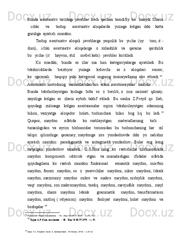 Bunda  assotsiativ  tarzdagi  javoblar  hech  qachon  tasodifiy  bo lmaydi. Ularni
ichki     va     tashqi     assotsiativ     aloqalarda       yuzaga     kelgan     ikki       katta	
   
guruhga  ajratish  mumkin.
Tashqi   assotsiativ   aloqali   javoblarga   yaqinlik   bo yicha   (uy   tom, it -	
 
dum),     ichki     assotsiativ     aloqalarga     o xshashlik     va     qarama     qarshilik	
 
bo yicha  (it   hayvon, stul   mebel kabi)   javoblar  kiritiladi.	
  
Ko rinadiki,     bunda     so zlar     ma lum     kategoriyalarga     ajratiladi.     Bu	
  
tekshirishlarda     beixtiyor     yuzaga     keluvchi     so z     aloqalari     sensor,	

ko rgazmali   haqiqiy  yoki  kategorial  ongning  xususiyatlarini  aks  ettiradi.	
  22
Assotsiativ  metodning   variantlaridan biri  erkin  assotsiasiyalar   usulidir.
Bunda    tekshirilayotgan     kishiga    bitta    so z     berilib,  o zini    nazorat    qilmay,	
 
xayoliga  kelgan  so zlarni  aytish  taklif  etiladi.  Bu  usulni  Z.Freyd  qo llab,	
 
quyidagi     xulosaga     kelgan:   assotsiasialar     oqimi     tekshirilayotgan     odamning
bilimi,   vaziyatga     aloqador     holati,   tushunchasi     bilan     bog liq     bo ladi.	
  23
Qisqasi,   maydon     sifatida     ko rsatilayotgan     materiallarning     turli  	
 
tumanligidan     va     ayrim     tilshunoslar     tomonidan     bu     tushunchaning     har       xil
talqin     qilinishiga     qaramay,   maydonga     xos     yondashuvda     ikki     yo nalishni	

ajratish   mumkin:   paradigmatik   va   sintagmatik yondashuv.    Bular    eng   keng
tarqalgan     yondashuv     sanaladi.     G.S.Shur   ning     ko rsatishicha     tilshunoslikda	

maydon     komponenti     ishtirok     etgan     va   ommalashgan     ifodalar     sifatida
quyidagilarni     ko rsatish     mumkin:   funksional     semantik     maydon,     morfem	
 
maydon,   fonem     maydon,   so z     yasovchilar     maydoni,   inkor     maydoni,   leksik	

maydon,   mazmuniy     maydon     mikro     va     makro     maydon,   nisbiylik     maydoni,
vaqt   maydoni, son makromaydoni, tasdiq   maydoni, mavjudlik   maydoni,   mayl
maydoni,     shaxs     maydoni     leksik     grammatik       maydon,   transformatsion	

maydon,   mutloq   (   relyasion)     maydon       faoliyat     maydoni,   holat     maydoni     va
boshqalar. 24
22
  Лурия А.Р. Язык  и сознания.  -  М.:  Изд +30 М ГУ.1979.  – с. 91 - 92
23
  Лурия А.Р. Язык  и сознания.  -  М.:  Изд -30 М ГУ.1979.  – с. 93.
24
  Шур  Г.С. Теорим  поля  в  лингвистике.  М. Наука, 1974. – с.19-21 