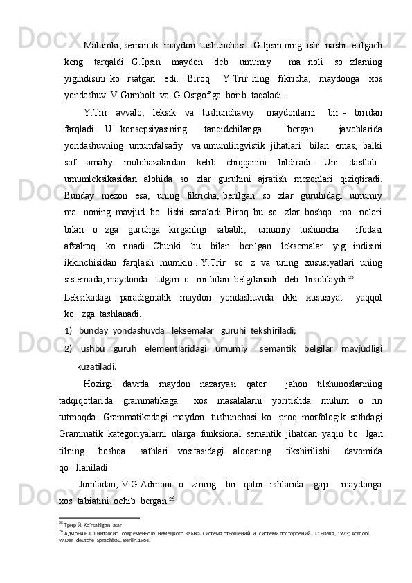 Malumki, semantik  maydon  tushunchasi   G.Ipsin ning  ishi  nashr  etilgach
keng     tarqaldi.   G.Ipsin     maydon     deb     umumiy       ma noli     so zlarning 
yigindisini   ko rsatgan     edi.     Biroq       Y.Trir   ning     fikricha,     maydonga     xos	

yondashuv  V.Gumbolt  va  G.Ostgof ga  borib  taqaladi.
Y.Trir     avvalo,     leksik     va     tushunchaviy       maydonlarni       bir   -     biridan
farqladi.   U   konsepsiyasining     tanqidchilariga       bergan       javoblarida
yondashuvning  umumfalsafiy   va umumlingvistik  jihatlari   bilan  emas,  balki
sof     amaliy     mulohazalardan     kelib     chiqqanini     bildiradi.     Uni     dastlab  
umumleksikasidan     alohida     so zlar     guruhini     ajratish     mezonlari     qiziqtiradi.	

Bunday     mezon     esa,     uning     fikricha,   berilgan     so zlar     guruhidagi     umumiy	

ma noning  mavjud  bo lishi  sanaladi. Biroq  bu  so zlar  boshqa   ma nolari	
   
bilan     o zga     guruhga     kirganligi     sababli,   umumiy     tushuncha     ifodasi	
  
afzalroq     ko rinadi.   Chunki     bu     bilan     berilgan     leksemalar     yig indisini	
 
ikkinchisidan   farqlash   mumkin . Y.Trir     so z   va   uning   xususiyatlari   uning	

sistemada, maydonda   tutgan  o rni bilan  belgilanadi   deb   hisoblaydi.	
 25
Leksikadagi     paradigmatik     maydon     yondashuvida     ikki     xususiyat       yaqqol
ko zga  tashlanadi. 	

1)   bunday  yondashuvda   leksemalar   guruhi  tekshiriladi;
2)   ushbu     guruh     elementlaridagi     umumiy       semantik     belgilar     mavjudligi
kuzatiladi.
Hozirgi     davrda     maydon     nazaryasi     qator         jahon     tilshunoslarining
tadqiqotlarida     grammatikaga       xos     masalalarni     yoritishda     muhim     o rin	

tutmoqda.  Grammatikadagi  maydon   tushunchasi  ko proq  morfologik  sathdagi	

Grammatik  kategoriyalarni  ularga  funksional  semantik  jihatdan  yaqin  bo lgan	

tilning       boshqa       sathlari     vositasidagi     aloqaning       tikshirilishi       davomida
qo llaniladi.	

Jumladan,  V.G.Admoni    o zining      bir    qator     ishlarida     gap         maydonga	

xos  tabiatini  ochib  bergan. 26
 
25
  Трир Й.  Ko ’ rsatilgan    asar              
26
  Адмони В.Г. Синтаксис   современного  немецкого  языка. Система отношений  и   системи постороений. Л.: Наука, 1973;  Admoni   
W . Der    deutche    Sprachbau .  Berlin .1964. 