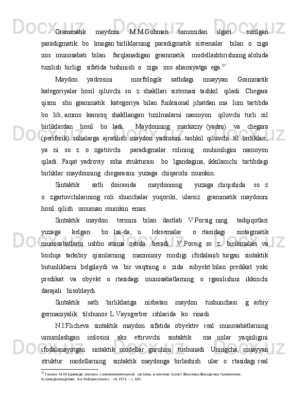 Grammatik     maydoni     M.M.Guhman     tomonidan     ilgari       surilgan
paradigmatik   bo lmagan birliklarning   paradigmatik   sistemalar      bilan   o ziga 
xos     munosabati     bilan      farqlanadigan     grammatik      modellashtirishning   alohida
tuzilish  birligi   sifatida  tushinish  o ziga   xos  ahamiyatga  ega.	
 27
Maydon     yadrosini         morfologik     sathdagi     muayyan     Grammatik
kategoriyalar  hosil  qiluvchi  so z  shakllari  sistemasi  tashkil   qiladi.  Chegara	

qismi   shu  grammatik   kategoriya  bilan  funksional  jihatdan  ma lum  tartibda	

bo lib, ammo   kamroq   shakllangan   tuzilmalarni   namoyon     qiluvchi   turli   xil	

birliklardan     hosil     bo ladi.       Maydonning     markaziy   (yadro)     va     chegara	

(periferik)  sohalarga  ajratilish  maydon  yadrosini  tashkil  qiluvchi  til  birliklari,
ya ni     so z     o zgatuvchi       paradigmalar     rolining       muhimligini     namoyon	
  
qiladi.  Faqat  yadroviy   soha  strukturasi    bo lgandagina,  ikkilamchi   tartibdagi	

birliklar  maydonning  chegarasini  yuzaga  chiqarishi  mumkin.
Sintaktik       sath     doirasida       maydonning       yuzaga   chiqishida     so z	

o zgartuvchilarining   roli   shunchalar   yuqoriki,   ularsiz     grammatik   maydonni	

hosil  qilish   umuman  mumkin  emas.
Sintaktik     maydon       termini     bilan     dastlab     V.Porsig   ning       tadqiqotlari
yuzaga     kelgan     bo lsa-da,   u     leksemalar     o rtasidagi     sintagmatik	
 
munosabatlarni   ushbu   atama   ostida     beradi.     V.Porsig   so z     birikmalari   va	

boshqa     tarkibiy     qismlarning       mazmuniy     mosligi     ifodalanib   turgan     sintaktik
butunliklarni  belgilaydi  va   bir  vaqtning  o zida   subyekt bilan  predikat  yoki	

predikat     va     obyekt     o rtasidagi     munosabatlarning     o rganilishini     ikkinchi	
 
darajali   hisoblaydi.
Sintaktik     sath     birliklariga     nisbatan     maydon     tushunchasi     g arbiy	

germaniyalik   tilshunos  L.Vaysgerber   ishlarida   ko rinadi.	

N.I.Flicheva     sintaktik     maydon     sifatida     obyektiv     real     munosabatlarning
umumlashgan     imlosini     aks     ettiruvchi     sintaktik       ma nolar     yaqinligini	

ifodalanayotgan     sintaktik   modellar   guruhini     tushunadi.   Uningcha,   muayyan
struktur       modellarning      sintaktik   maydonga   birlashish      ular    o rtasidagi   real	

27
  Гухман  М.М. Единиди  анализа  словоксмекительной   системы  и понятие  поля// Фонетика.Фонодочки. Грамматика. 
К.семидесятидетию.  А.А Реформатского. – М. 1971. – с. 169. 