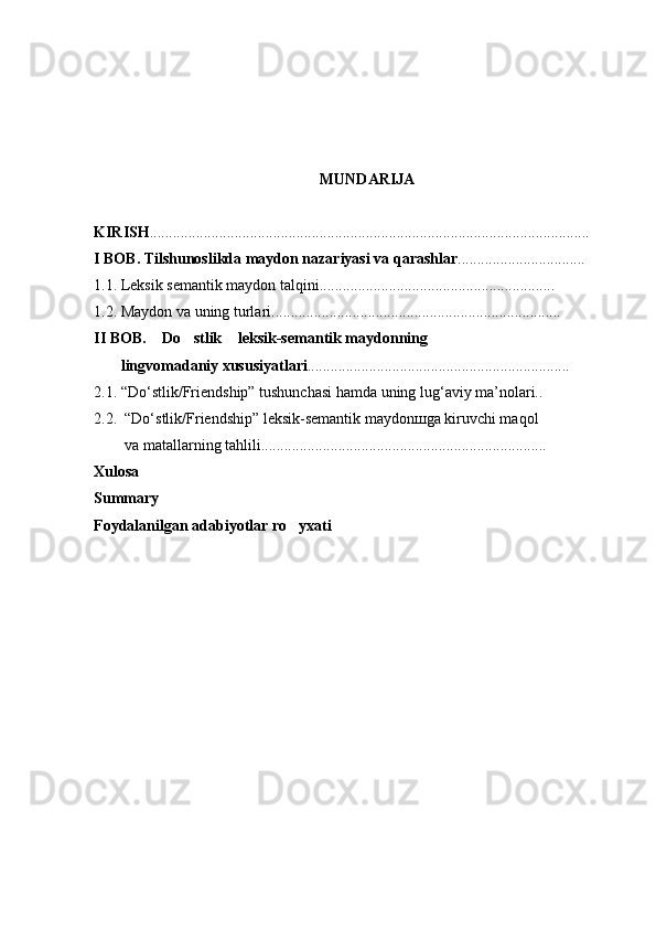 MUNDARIJA
KIRISH ..................................................................................................................
I  BOB. Tilshunoslikda maydon nazariyasi va qarashlar .................................
1.1. Leksik semantik maydon talqini.............................................................
1.2. Maydon va uning turlari...........................................................................
II BOB.  Do stlik  leksik-semantik maydonning   
        lingvomadaniy xususiyatlari ....................................................................
2.1. “Do‘stlik/Friendship” tushunchasi hamda uning lug‘aviy ma’nolari..
2.2.  “Do‘stlik/Friendship” leksik-semantik maydonшga kiruvchi maqol 
         va matallarning tahlili..........................................................................
Xulosa
Summary
Foydalanilgan adabiyotlar ro yxati	
 
