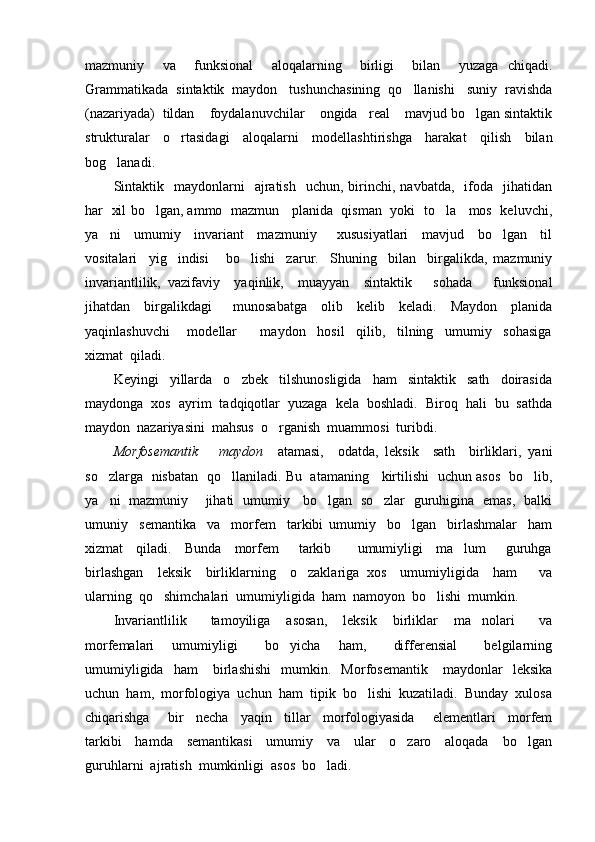 mazmuniy     va     funksional     aloqalarning     birligi     bilan     yuzaga   chiqadi.
Grammatikada  sintaktik  maydon   tushunchasining  qo llanishi   suniy  ravishda
(nazariyada)  tildan    foydalanuvchilar    ongida   real    mavjud bo lgan sintaktik	

strukturalar   o rtasidagi   aloqalarni   modellashtirishga   harakat   qilish   bilan	

bog lanadi.   	

Sintaktik    maydonlarni    ajratish    uchun,  birinchi,  navbatda,    ifoda    jihatidan
har   xil bo lgan, ammo  mazmun    planida  qisman   yoki   to la    mos   keluvchi,	
 
ya ni     umumiy     invariant     mazmuniy       xususiyatlari     mavjud     bo lgan     til	
 
vositalari     yig indisi       bo lishi     zarur.     Shuning     bilan     birgalikda,   mazmuniy	
 
invariantlilik,   vazifaviy     yaqinlik,     muayyan     sintaktik       sohada       funksional
jihatdan     birgalikdagi       munosabatga     olib     kelib     keladi.     Maydon     planida
yaqinlashuvchi       modellar         maydon     hosil     qilib,     tilning     umumiy     sohasiga
xizmat  qiladi.
Keyingi     yillarda     o zbek     tilshunosligida     ham     sintaktik     sath     doirasida	

maydonga  xos  ayrim  tadqiqotlar  yuzaga  kela  boshladi.  Biroq  hali  bu  sathda
maydon  nazariyasini  mahsus  o rganish  muammosi  turibdi.	

Morfosemantik       maydon     atamasi,     odatda,   leksik     sath     birliklari,   yani
so zlarga   nisbatan   qo llaniladi. Bu   atamaning     kirtilishi   uchun asos   bo lib,	
  
ya ni   mazmuniy       jihati   umumiy     bo lgan   so zlar   guruhigina   emas,   balki
  
umuniy     semantika     va     morfem     tarkibi   umumiy     bo lgan     birlashmalar     ham	

xizmat     qiladi.     Bunda     morfem       tarkib         umumiyligi     ma lum       guruhga	

birlashgan     leksik     birliklarning     o zaklariga   xos     umumiyligida     ham       va	

ularning  qo shimchalari  umumiyligida  ham  namoyon  bo lishi  mumkin.	
 
Invariantlilik       tamoyiliga     asosan,     leksik     birliklar     ma nolari       va	

morfemalari     umumiyligi       bo yicha     ham,       differensial       belgilarning	

umumiyligida     ham       birlashishi     mumkin.     Morfosemantik       maydonlar     leksika
uchun  ham,  morfologiya  uchun  ham  tipik  bo lishi  kuzatiladi.  Bunday  xulosa	

chiqarishga       bir     necha     yaqin     tillar     morfologiyasida       elementlari     morfem
tarkibi     hamda     semantikasi     umumiy     va     ular     o zaro     aloqada     bo lgan	
 
guruhlarni  ajratish  mumkinligi  asos  bo ladi.	
 
