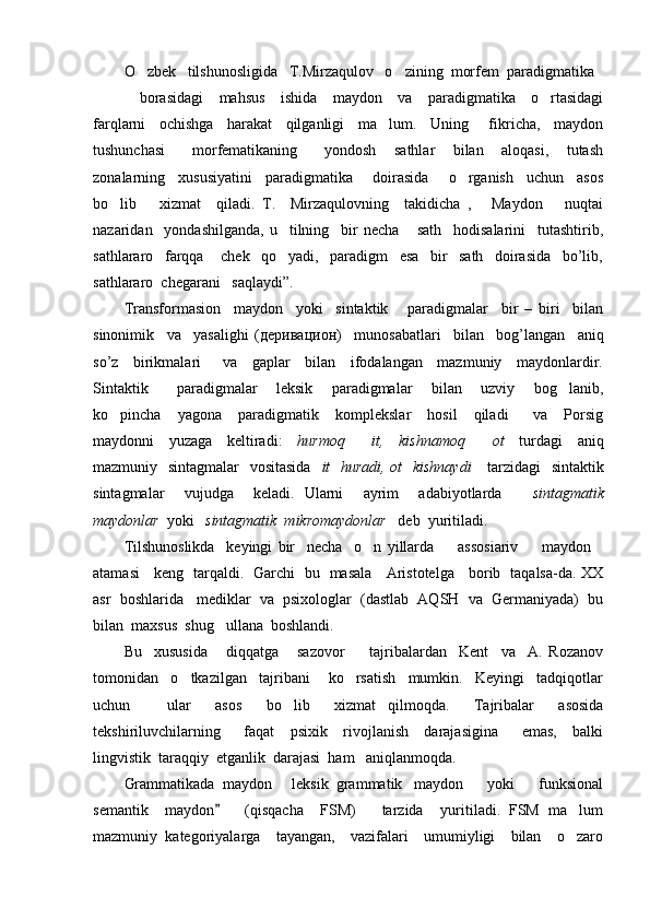O zbek   tilshunosligida   T.Mirzaqulov   o zining  morfem  paradigmatika 
    borasidagi     mahsus     ishida     maydon     va     paradigmatika     o rtasidagi	

farqlarni     ochishga     harakat     qilganligi     ma lum.     Uning       fikricha,     maydon	

tushunchasi       morfematikaning       yondosh     sathlar     bilan     aloqasi,     tutash
zonalarning     xususiyatini     paradigmatika       doirasida       o rganish     uchun     asos	

bo lib       xizmat     qiladi.   T.     Mirzaqulovning     takidicha   ,   Maydon       nuqtai	
 
nazaridan     yondashilganda,   u     tilning     bir   necha       sath     hodisalarini     tutashtirib,
sathlararo     farqqa       chek     qo yadi,     paradigm     esa     bir     sath     doirasida     bo’lib,	

sathlararo  chegarani   saqlaydi”. 
Transformasion     maydon     yoki     sintaktik       paradigmalar     bir   –   biri     bilan
sinonimik     va     yasalighi   ( деривацион )     munosabatlari     bilan     bog’langan     aniq
so’z     birikmalari       va     gaplar     bilan     ifodalangan     mazmuniy     maydonlardir.
Sintaktik       paradigmalar     leksik     paradigmalar     bilan     uzviy     bog lanib,	

ko pincha     yagona     paradigmatik     komplekslar     hosil     qiladi       va     Porsig	

maydonni     yuzaga     keltiradi:     hurmoq     it,     kishnamoq     ot	
      turdagi     aniq
mazmuniy   sintagmalar    vositasida     it   huradi, ot   kishnaydi       tarzidagi    sintaktik
sintagmalar     vujudga     keladi.   Ularni     ayrim     adabiyotlarda       sintagmatik
maydonlar   yoki    sintagmatik  mikromaydonlar    deb  yuritiladi.
Tilshunoslikda     keyingi   bir     necha     o n   yillarda     assosiariv         maydon
  
atamasi     keng   tarqaldi.   Garchi   bu   masala     Aristotelga     borib   taqalsa-da. XX
asr  boshlarida   mediklar  va  psixologlar  (dastlab  AQSH  va  Germaniyada)  bu
bilan  maxsus  shug ullana  boshlandi.	

Bu     xususida       diqqatga       sazovor         tajribalardan     Kent     va     A.   Rozanov
tomonidan     o tkazilgan     tajribani       ko rsatish     mumkin.     Keyingi     tadqiqotlar	
 
uchun       ular     asos     bo lib     xizmat   qilmoqda.     Tajribalar     asosida	

tekshiriluvchilarning       faqat     psixik     rivojlanish     darajasigina       emas,     balki
lingvistik  taraqqiy  etganlik  darajasi  ham   aniqlanmoqda.
Grammatikada  maydon   leksik  grammatik   maydon    yoki    funksional
  
semantik     maydon       (qisqacha     FSM)       tarzida     yuritiladi.   FSM   ma lum	
	
mazmuniy   kategoriyalarga     tayangan,     vazifalari     umumiyligi     bilan     o zaro
 