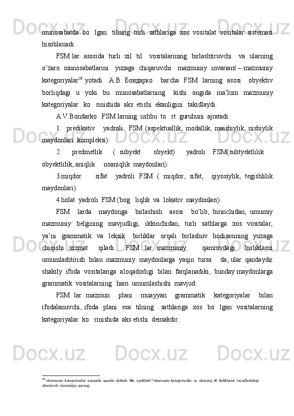 munosabatda  bo lgan   tilning  turli  sathlariga  xos  vositalat  vositalar  sistemasi
hisoblanadi.
FSM lar   asosida   turli   xil   til     vositalarining   birlashtiruvchi     va   ularning
o’zaro   munosabatlarini     yuzaga   chiqaruvchi     mazmuniy   invariant – mazmuniy
kategoriyalar 28
  yotadi.     A.B.   Бондарко       barcha     FSM     larning     asosi       obyektiv
borliqdagi     u     yoki     bu     munosabatlarning       kishi     ongida     ma’lum     mazmuniy
kategoriyalar   ko rinishida  aks  etishi  ekanligini   takidlaydi.

A.V.Bondarko   FSM larning  ushbu  to rt  guruhuni  ajratadi:	

1.     predikativ       yadroli     FSM   (aspektuallik,   modallik,   maishiylik,   nisbiylik
maydonlari  kompleksi):
2.       predmetlik       (   subyekt     obyekt)       yadroli     FSM(subtyektlilik  	
 
obyektlilik, aniqlik   noaniqlik  maydonlari):	

3.miqdor     sifat     yadroli   FSM   (   miqdor,   sifat,     qiyosiylik,   tegishlilik	

maydonlari): 
4.holat  yadroli  FSM (bog liqlik  va  lokativ  maydonlari)	

FSM     larda     maydonga     birlashish     asosi     bo’lib,   birinchidan,   umumiy
mazmuniy     belgining     mavjudligi,     ikkinchidan,     turli     sathlarga     xos     vositalar,
ya’ni     grammatik     va     leksik       birliklar     orqali     birlashuv     hodisasining     yuzaga
chiqishi   xizmat     qiladi.     FSM   lar   mazmuniy       qamrovdagi     birliklarni
umumlashtirish  bilan  mazmuniy  maydonlarga  yaqin  tursa   da, ular  qandaydir	

shakily  ifoda  vositalariga  aloqadorligi  bilan  farqlanadiki,  bunday maydonlarga
grammatik  vositalarning   ham  umumlashishi  mavjud.
FSM   lar   mazmun     plani     muayyan     grammatik     kategoriyalar     bilan
ifodalanuvchi,  ifoda    plani     esa     tilning      sathlariga   xos     bo lgan    vositalarning

kategoriyalar  ko rinishida  aks etishi  demakdir.  	

28
  Mazmuniy  kategoriyalar  xususida  quyida  alohida  fikr  yuritiladi ”Mazmuniy kategoriyalar  va  ularning  til  birliklarini  tasniflashdagi 
ahamiyati  mavzusiga  qarang. 