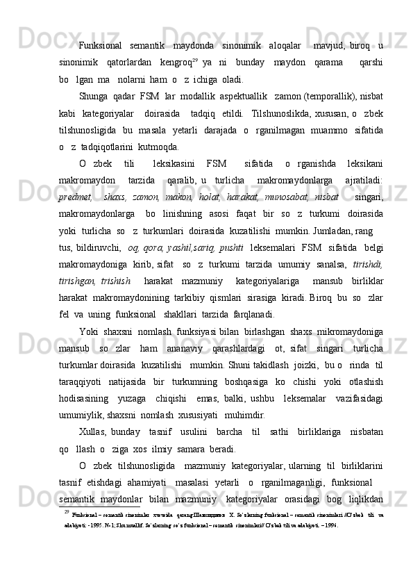 Funksional semantik     maydonda     sinonimik     aloqalar       mavjud,   biroq     u
sinonimik     qatorlardan     kengroq 29
  ya ni     bunday     maydon     qarama     qarshi	
 
bo lgan  ma nolarni  ham  o z  ichiga  oladi. 	
  
Shunga  qadar  FSM  lar  modallik  aspektuallik   zamon (temporallik), nisbat
kabi     kategoriyalar       doirasida       tadqiq    etildi.    Tilshunoslikda,   xususan,   o zbek	

tilshunosligida   bu   masala   yetarli   darajada   o rganilmagan   muammo   sifatida	

o z  tadqiqotlarini  kutmoqda.	

O zbek     tili       leksikasini     FSM       sifatida     o rganishda     leksikani	
 
makromaydon       tarzida       qaralib,   u     turlicha       makromaydonlarga       ajratiladi:
predmet,     shaxs,   zamon,   makon,   holat,   harakat,   munosabat,   nisbat       singari,
makromaydonlarga       bo linishning     asosi     faqat     bir     so z     turkumi     doirasida	
 
yoki  turlicha  so z  turkumlari  doirasida  kuzatilishi  mumkin. Jumladan, rang 	
 
tus,  bildiruvchi,    oq,  qora,  yashil,sariq,   pushti     leksemalari    FSM    sifatida     belgi
makromaydoniga   kirib, sifat     so z   turkumi   tarzida   umumiy   sanalsa,  	
   tirishdi,
tirishgan,   trishish       harakat     mazmuniy       kategoriyalariga       mansub     birliklar
harakat  makromaydonining  tarkibiy  qismlari  sirasiga  kiradi. Biroq  bu  so zlar	

fel  va  uning  funksional   shakllari  tarzida  farqlanadi.
Yoki  shaxsni  nomlash  funksiyasi bilan  birlashgan  shaxs  mikromaydoniga
mansub     so zlar     ham     ananaviy     qarashlardagi     ot,   sifat     singari     turlicha	

turkumlar doirasida  kuzatilishi   mumkin. Shuni takidlash  joizki,  bu o rinda  til	

taraqqiyoti     natijasida     bir     turkumning     boshqasiga     ko chishi     yoki     otlashish	

hodisasining     yuzaga     chiqishi     emas,   balki,   ushbu     leksemalar     vazifasidagi
umumiylik, shaxsni  nomlash  xususiyati   muhimdir.
Xullas,   bunday     tasnif     usulini     barcha     til     sathi     birliklariga     nisbatan
qo llash  o ziga  xos  ilmiy  samara  beradi.	
 
O zbek   tilshunosligida     mazmuniy   kategoriyalar, ularning   til   birliklarini	

tasnif   etishdagi   ahamiyati     masalasi   yetarli     o rganilmaganligi,   funksional 	
 
semantik   maydonlar    bilan   mazmuniy     kategoriyalar    orasidagi    bog liqlikdan	

29
  Funksional   –  semantik   sinonimlar     xususida     qarang: Шамсидинов     Х .  So’zlarning   funksional  –   semantik   sinonimlari   //O’zbek     tili     va
adabiyoti: - 1995. № 1;Shu muallif. So’zlarning  so’z funksional – semantik  sinonimlari// O’zbek tili va adabiyoti. – 1996.  
